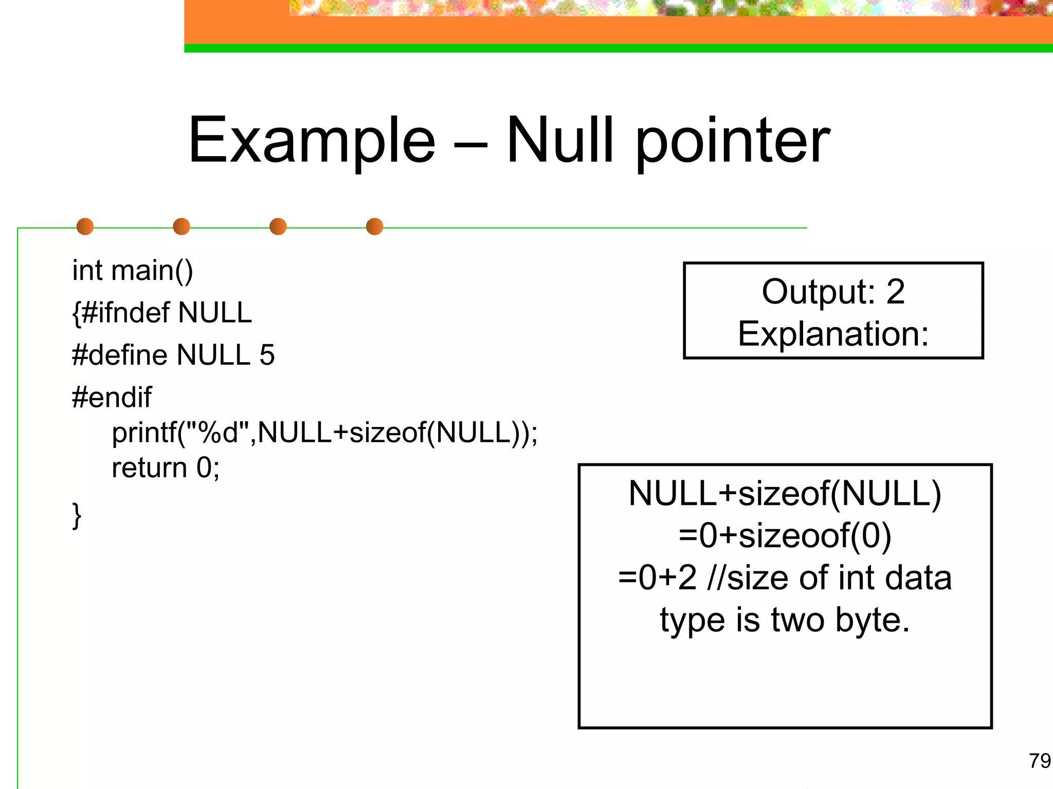 Example – Null pointer
int main()
{#ifndef NULL
#define NULL 5
#endif
printf("%d",NULL+sizeof(NULL));
return 0;
}
79
Output: 2
Explanation:
NULL+sizeof(NULL)
=0+sizeoof(0)
=0+2 //size of int data
type is two byte.
 