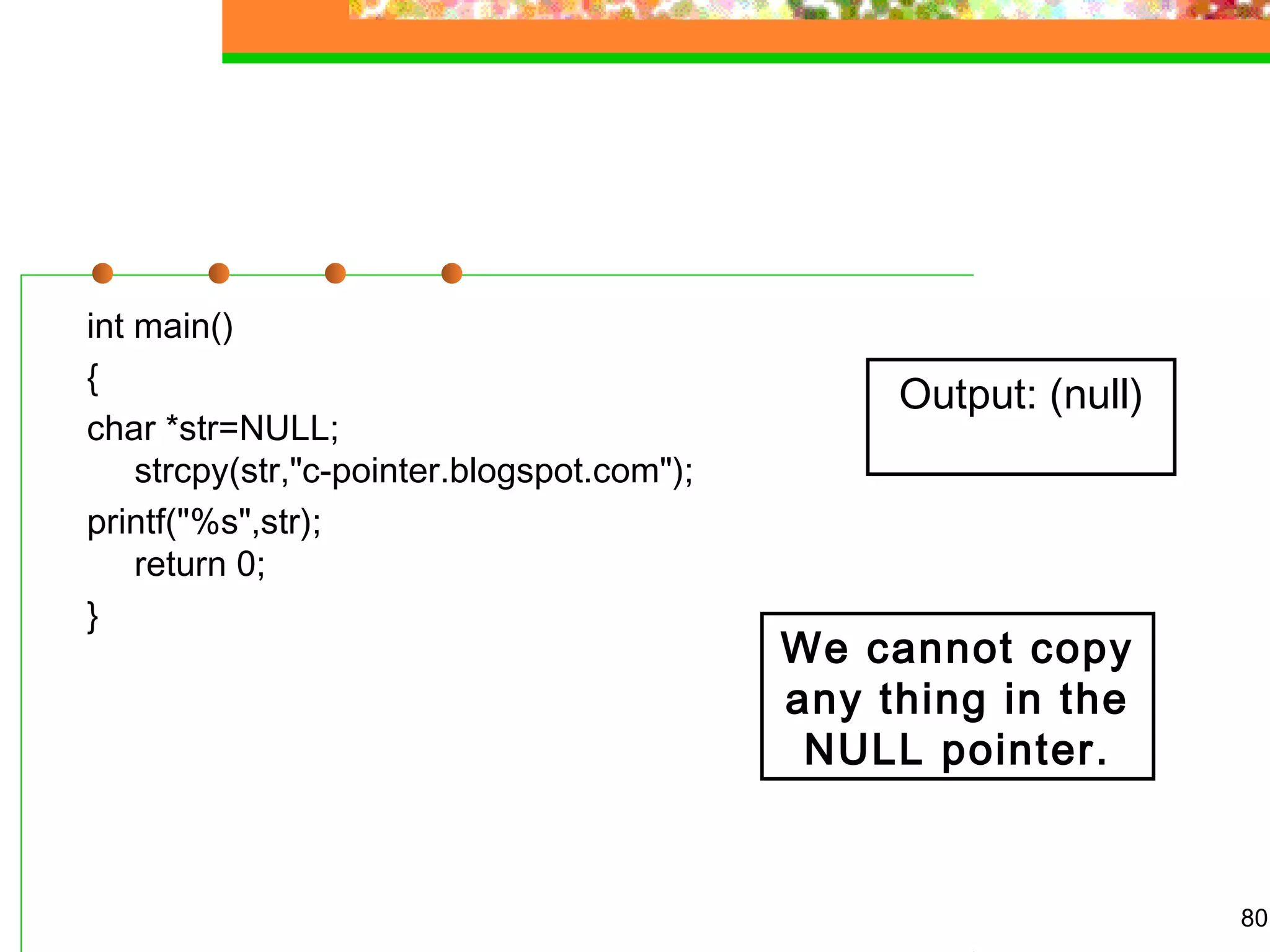 int main()
{
char *str=NULL;
strcpy(str,"c-pointer.blogspot.com");
printf("%s",str);
return 0;
}
80
Output: (null)
We cannot copy
any thing in the
NULL pointer.
 