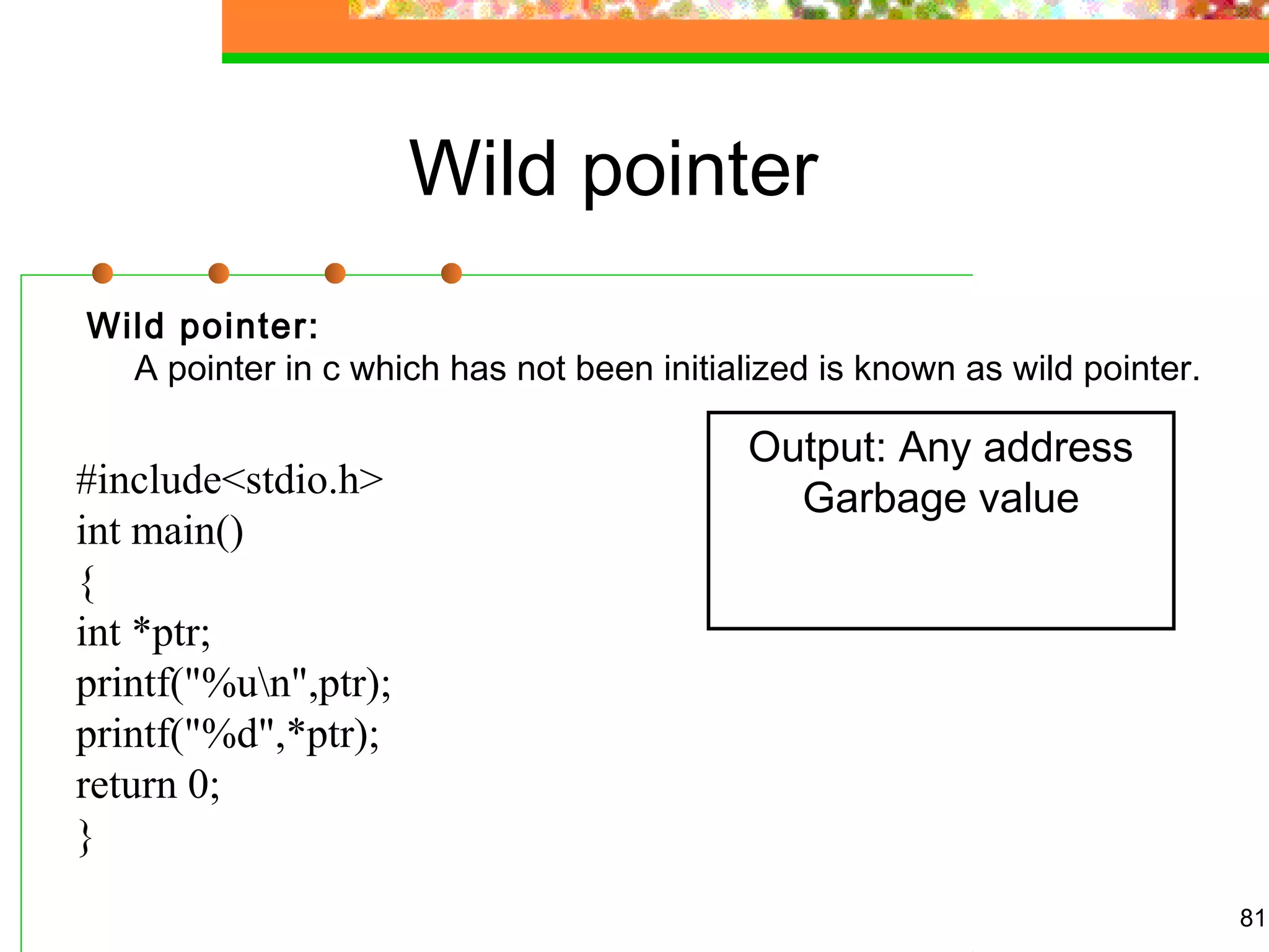 Wild pointer
Wild pointer:
A pointer in c which has not been initialized is known as wild pointer.
81
Output: Any address
Garbage value#include<stdio.h>
int main()
{
int *ptr;
printf("%un",ptr);
printf("%d",*ptr);
return 0;
}
 