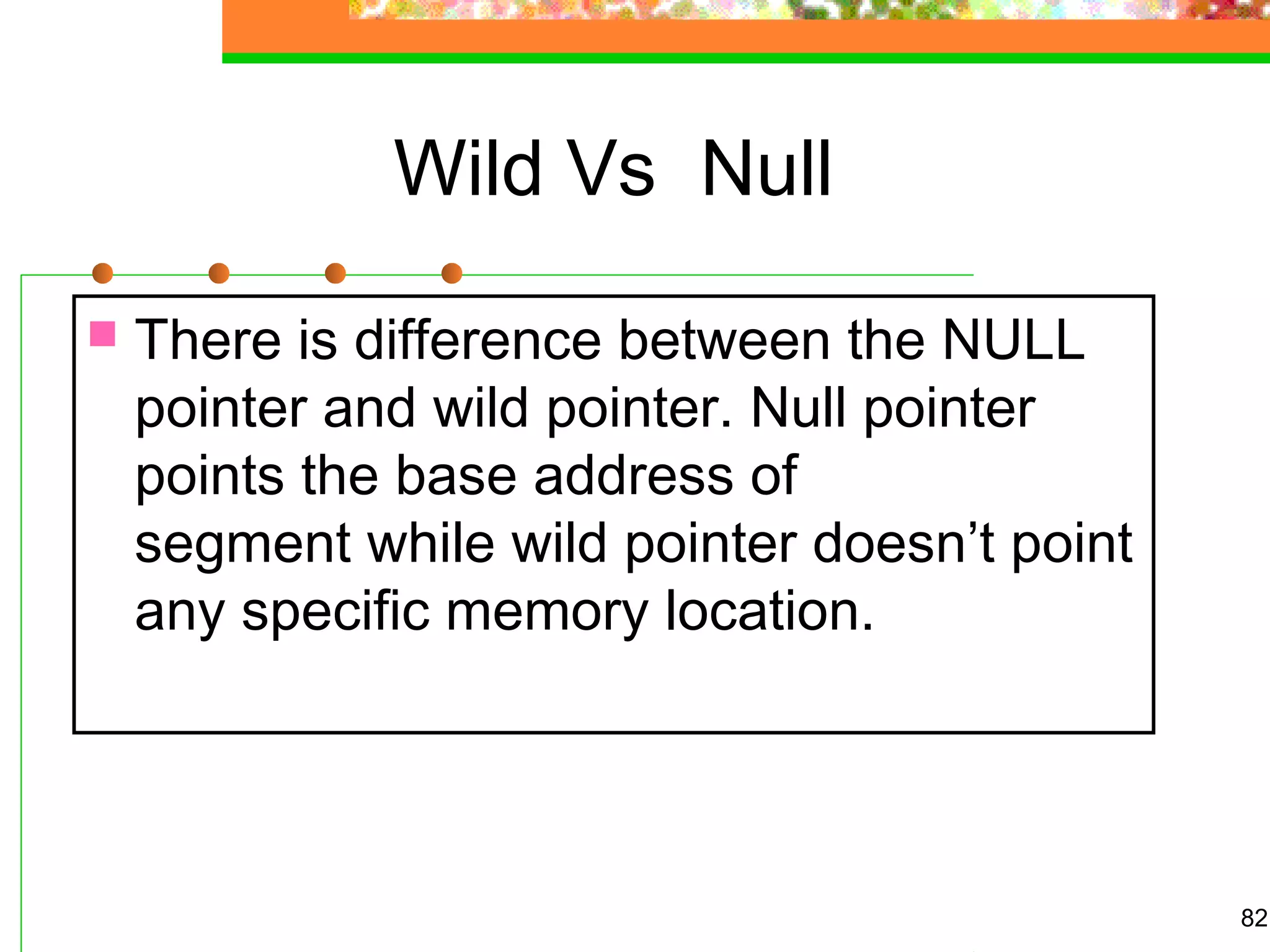 Wild Vs Null
82
 There is difference between the NULL
pointer and wild pointer. Null pointer
points the base address of
segment while wild pointer doesn’t point
any specific memory location.
 