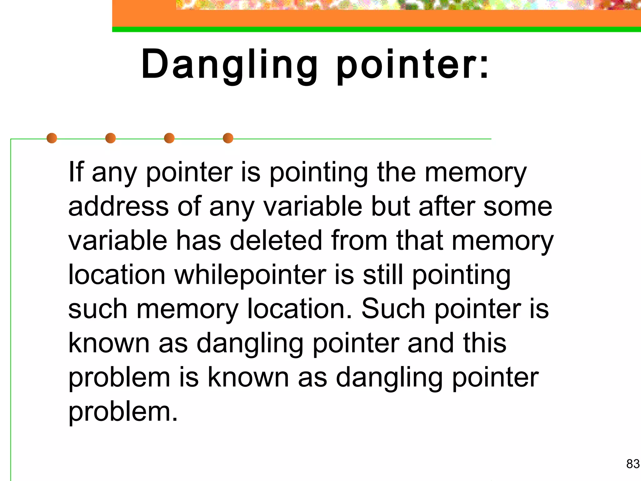  Dangling pointer:
If any pointer is pointing the memory
address of any variable but after some
variable has deleted from that memory
location whilepointer is still pointing
such memory location. Such pointer is
known as dangling pointer and this
problem is known as dangling pointer
problem.
83
 