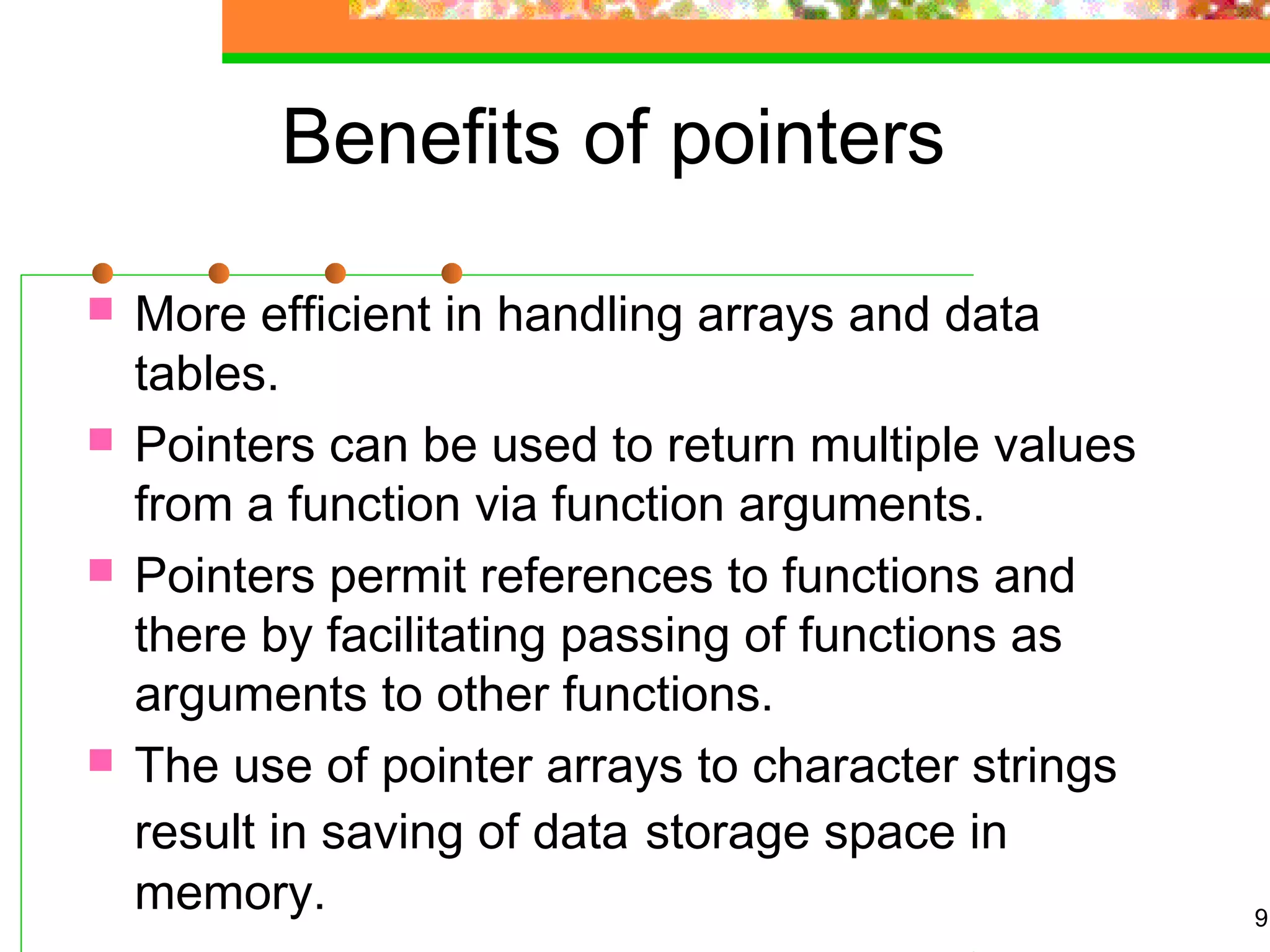 Benefits of pointers
 More efficient in handling arrays and data
tables.
 Pointers can be used to return multiple values
from a function via function arguments.
 Pointers permit references to functions and
there by facilitating passing of functions as
arguments to other functions.
 The use of pointer arrays to character strings
result in saving of data storage space in
memory. 9
 