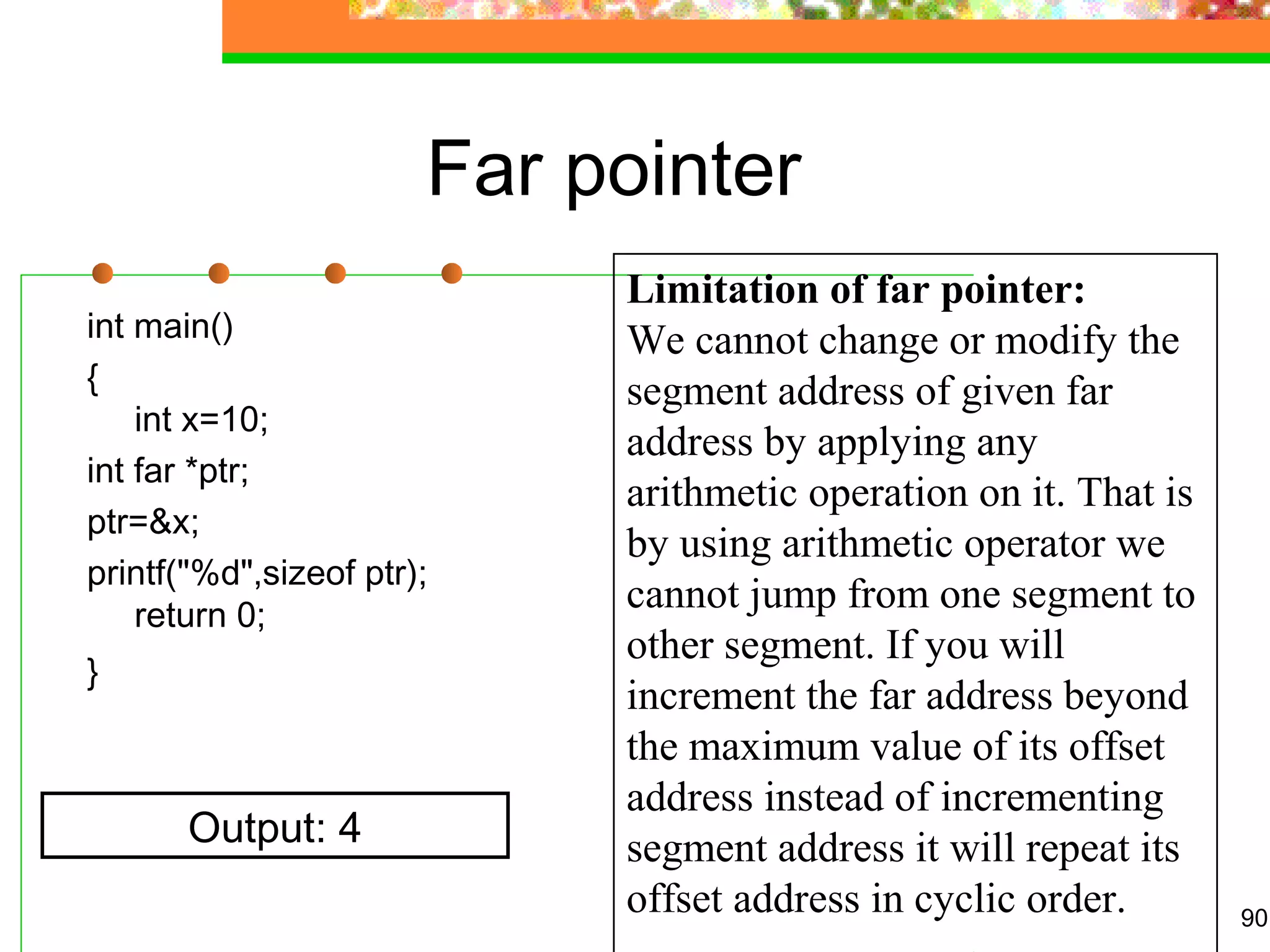 Far pointer
int main()
{
int x=10;
int far *ptr;
ptr=&x;
printf("%d",sizeof ptr);
return 0;
}
90
Output: 4
Limitation of far pointer:
We cannot change or modify the 
segment address of given far 
address by applying any 
arithmetic operation on it. That is 
by using arithmetic operator we 
cannot jump from one segment to 
other segment. If you will 
increment the far address beyond 
the maximum value of its offset 
address instead of incrementing 
segment address it will repeat its 
offset address in cyclic order.
 