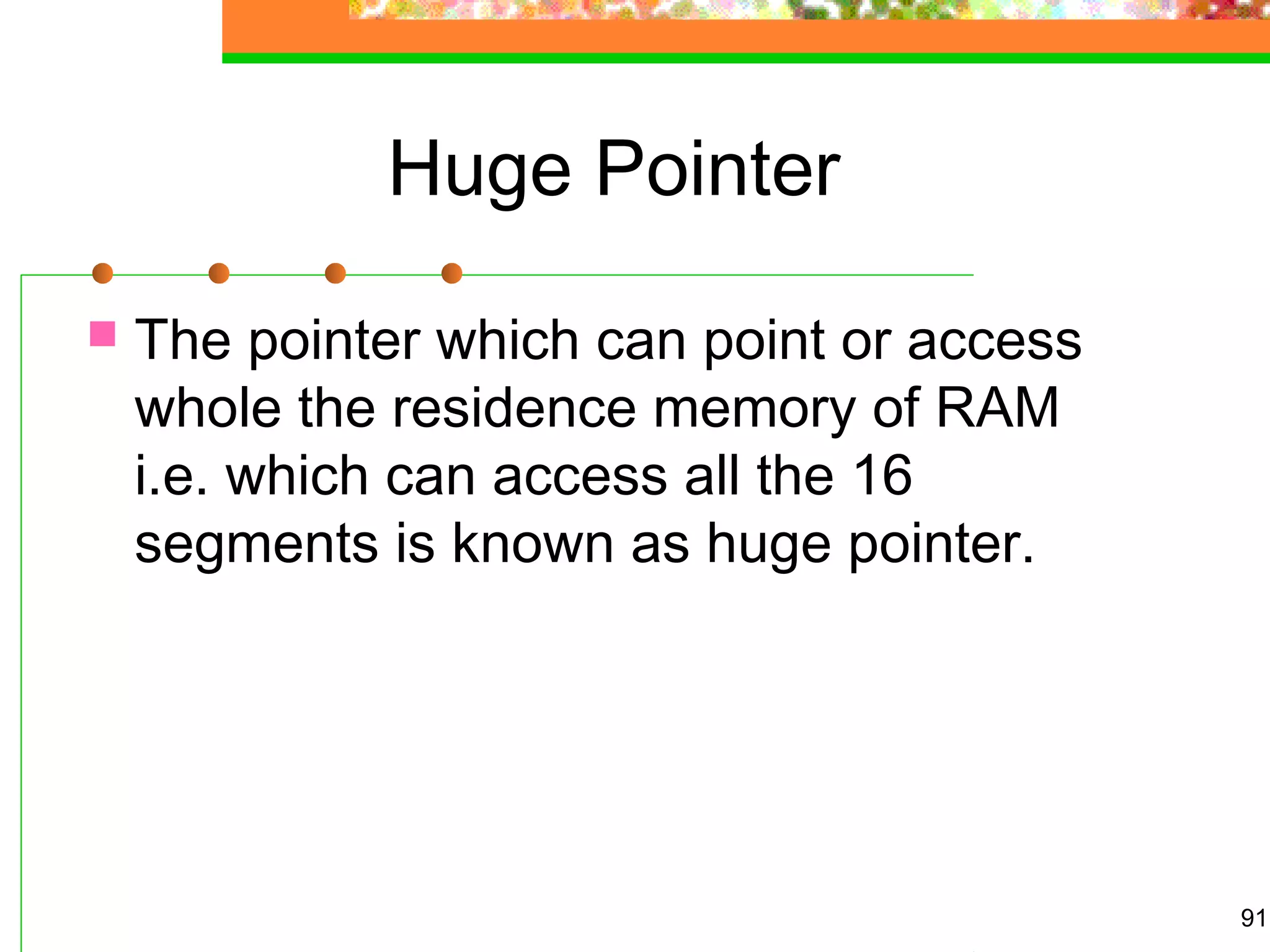 Huge Pointer
 The pointer which can point or access
whole the residence memory of RAM
i.e. which can access all the 16
segments is known as huge pointer.
91
 