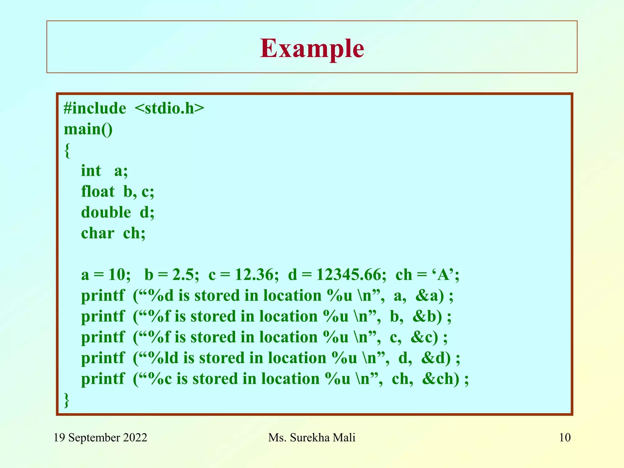19 September 2022 Ms. Surekha Mali 10 Example #include <stdio.h> main() { int a; float b, c; double d; char ch; a = 10; b = 2.5; c = 12.36; d = 12345.66; ch = ‘A’; printf (“%d is stored in location %u n”, a, &a) ; printf (“%f is stored in location %u n”, b, &b) ; printf (“%f is stored in location %u n”, c, &c) ; printf (“%ld is stored in location %u n”, d, &d) ; printf (“%c is stored in location %u n”, ch, &ch) ; } 