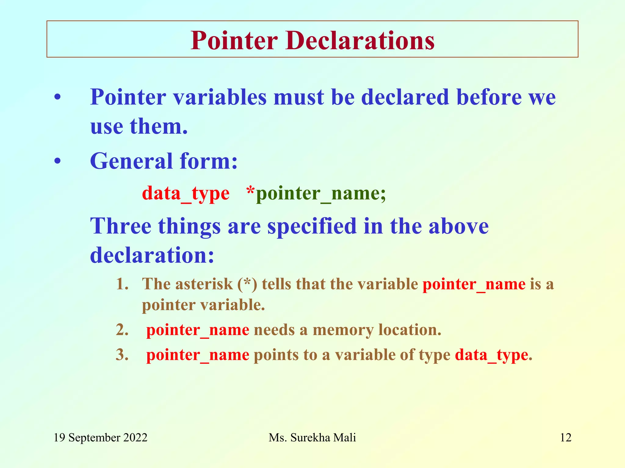 19 September 2022 Ms. Surekha Mali 12 Pointer Declarations • Pointer variables must be declared before we use them. • General form: data_type *pointer_name; Three things are specified in the above declaration: 1. The asterisk (*) tells that the variable pointer_name is a pointer variable. 2. pointer_name needs a memory location. 3. pointer_name points to a variable of type data_type. 