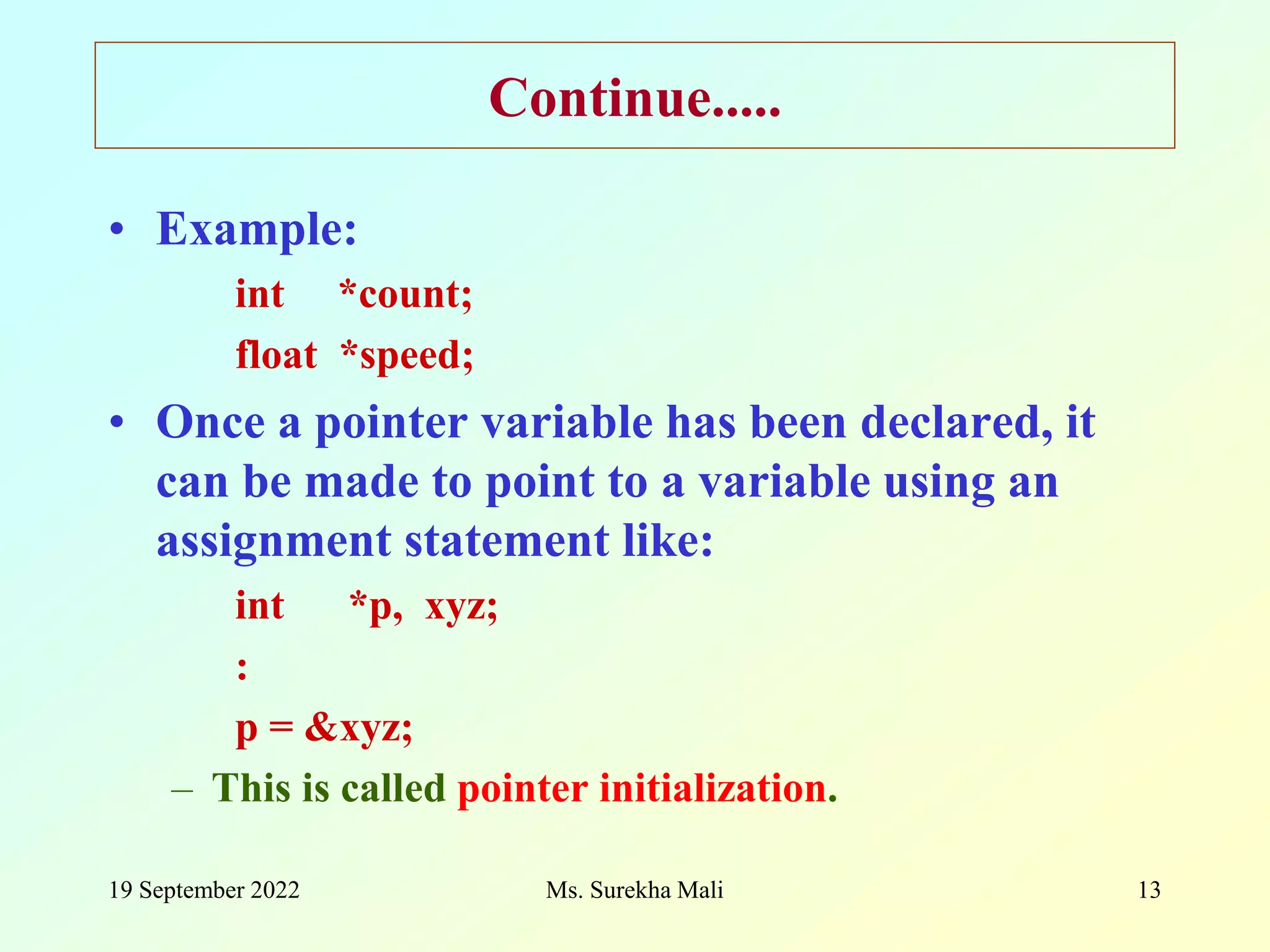 19 September 2022 Ms. Surekha Mali 13 Continue..... • Example: int *count; float *speed; • Once a pointer variable has been declared, it can be made to point to a variable using an assignment statement like: int *p, xyz; : p = &xyz; – This is called pointer initialization. 