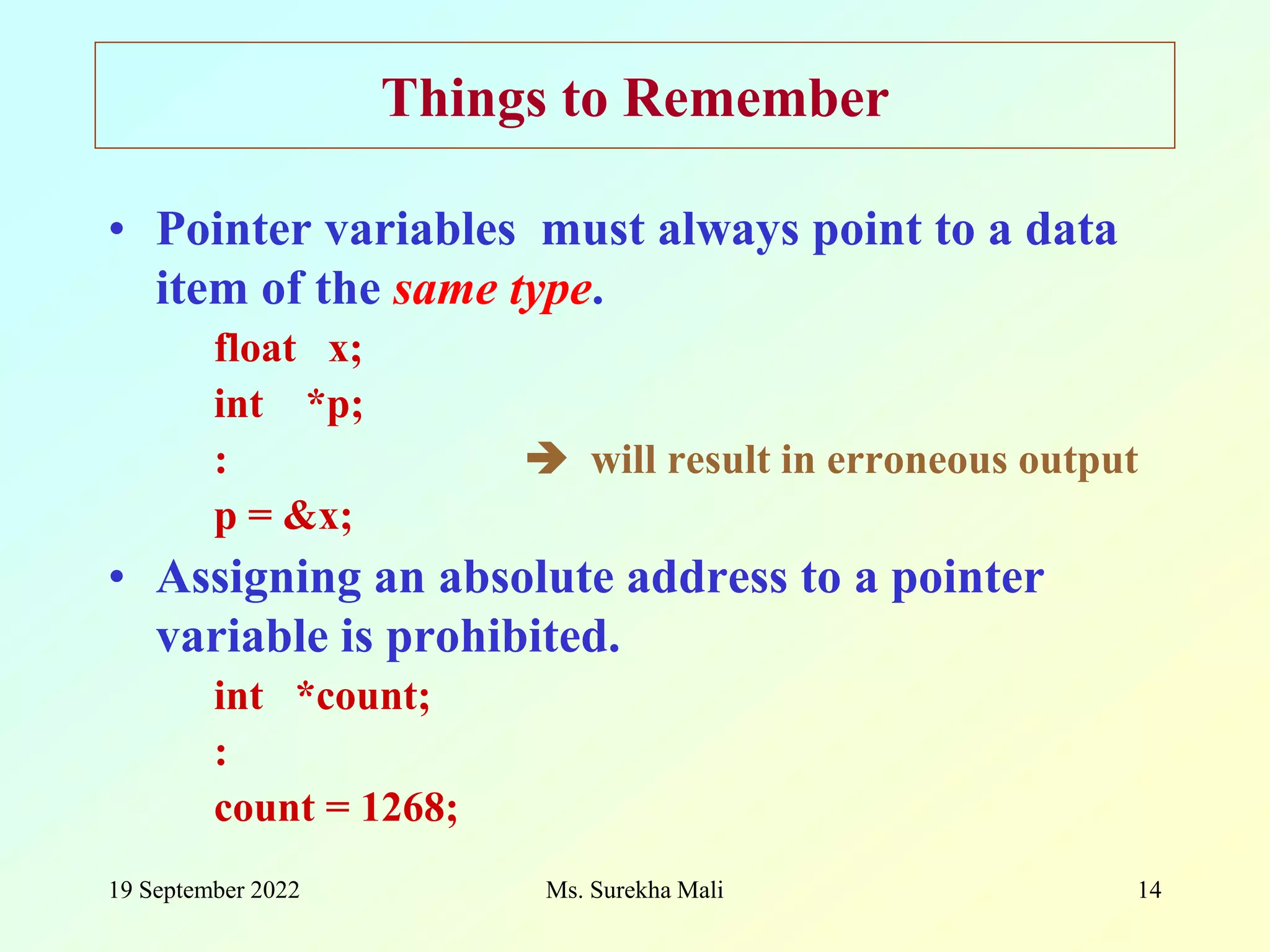 19 September 2022 Ms. Surekha Mali 14 Things to Remember • Pointer variables must always point to a data item of the same type. float x; int *p; :  will result in erroneous output p = &x; • Assigning an absolute address to a pointer variable is prohibited. int *count; : count = 1268; 