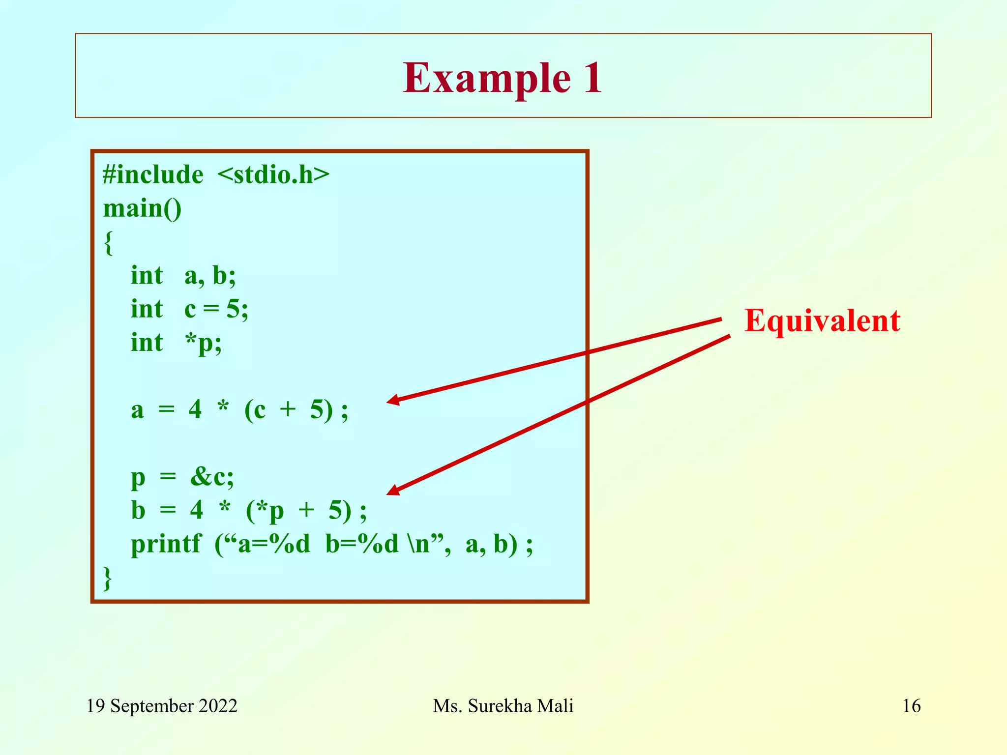 19 September 2022 Ms. Surekha Mali 16 Example 1 #include <stdio.h> main() { int a, b; int c = 5; int *p; a = 4 * (c + 5) ; p = &c; b = 4 * (*p + 5) ; printf (“a=%d b=%d n”, a, b) ; } Equivalent 