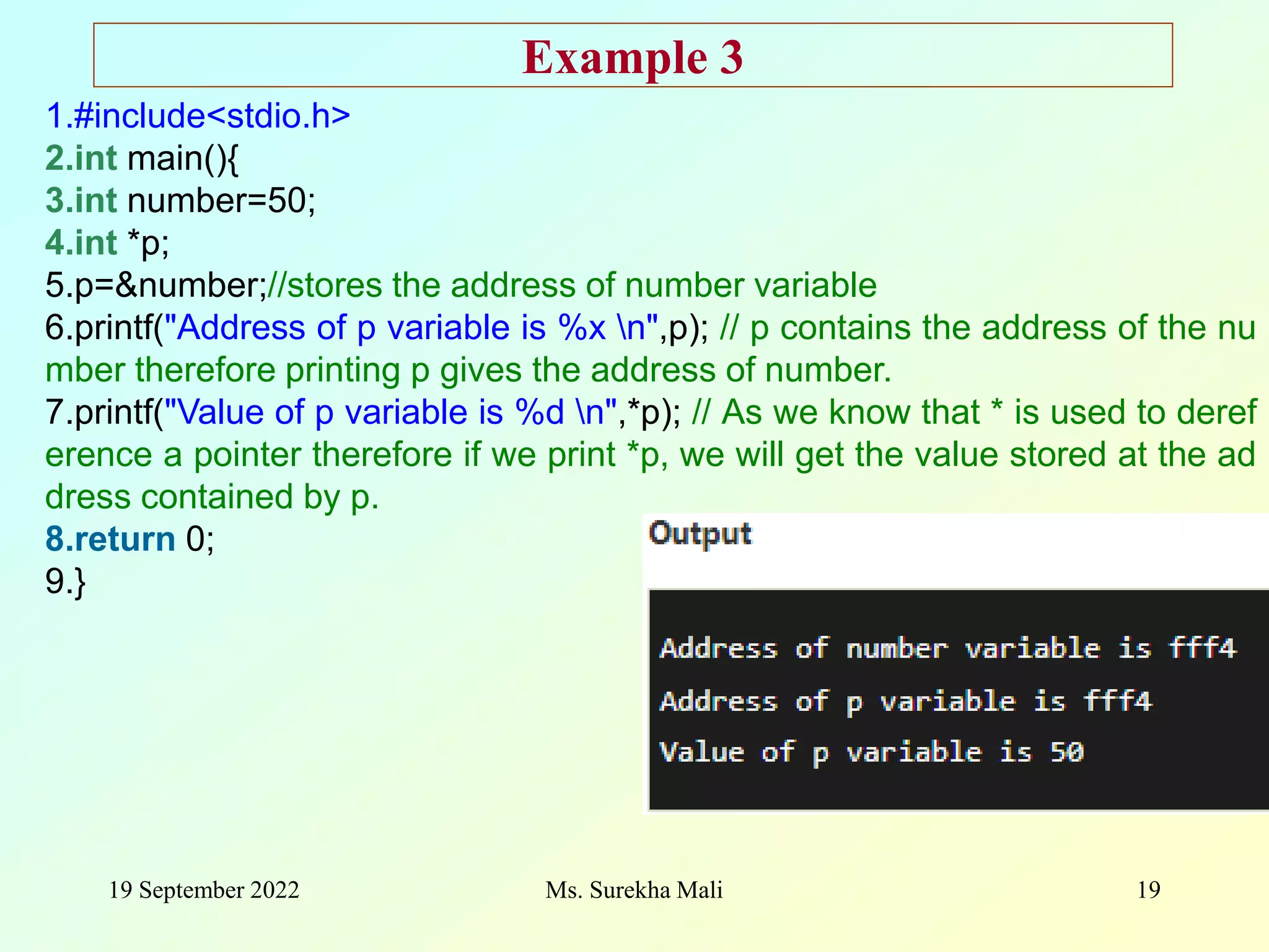 19 September 2022 Ms. Surekha Mali 19 1.#include<stdio.h> 2.int main(){ 3.int number=50; 4.int *p; 5.p=&number;//stores the address of number variable 6.printf("Address of p variable is %x n",p); // p contains the address of the nu mber therefore printing p gives the address of number. 7.printf("Value of p variable is %d n",*p); // As we know that * is used to deref erence a pointer therefore if we print *p, we will get the value stored at the ad dress contained by p. 8.return 0; 9.} Example 3 