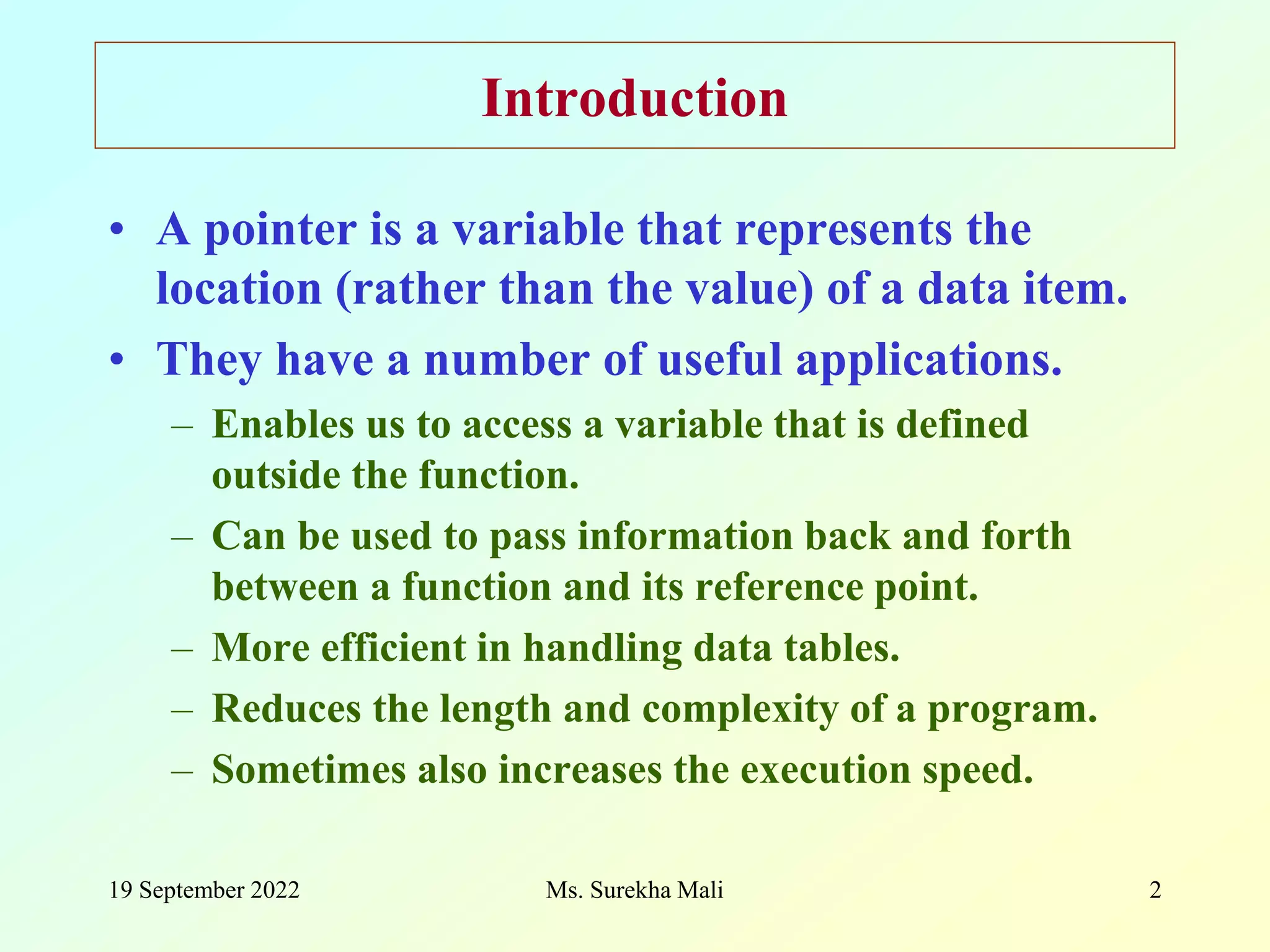 19 September 2022 2 Introduction • A pointer is a variable that represents the location (rather than the value) of a data item. • They have a number of useful applications. – Enables us to access a variable that is defined outside the function. – Can be used to pass information back and forth between a function and its reference point. – More efficient in handling data tables. – Reduces the length and complexity of a program. – Sometimes also increases the execution speed. Ms. Surekha Mali 
