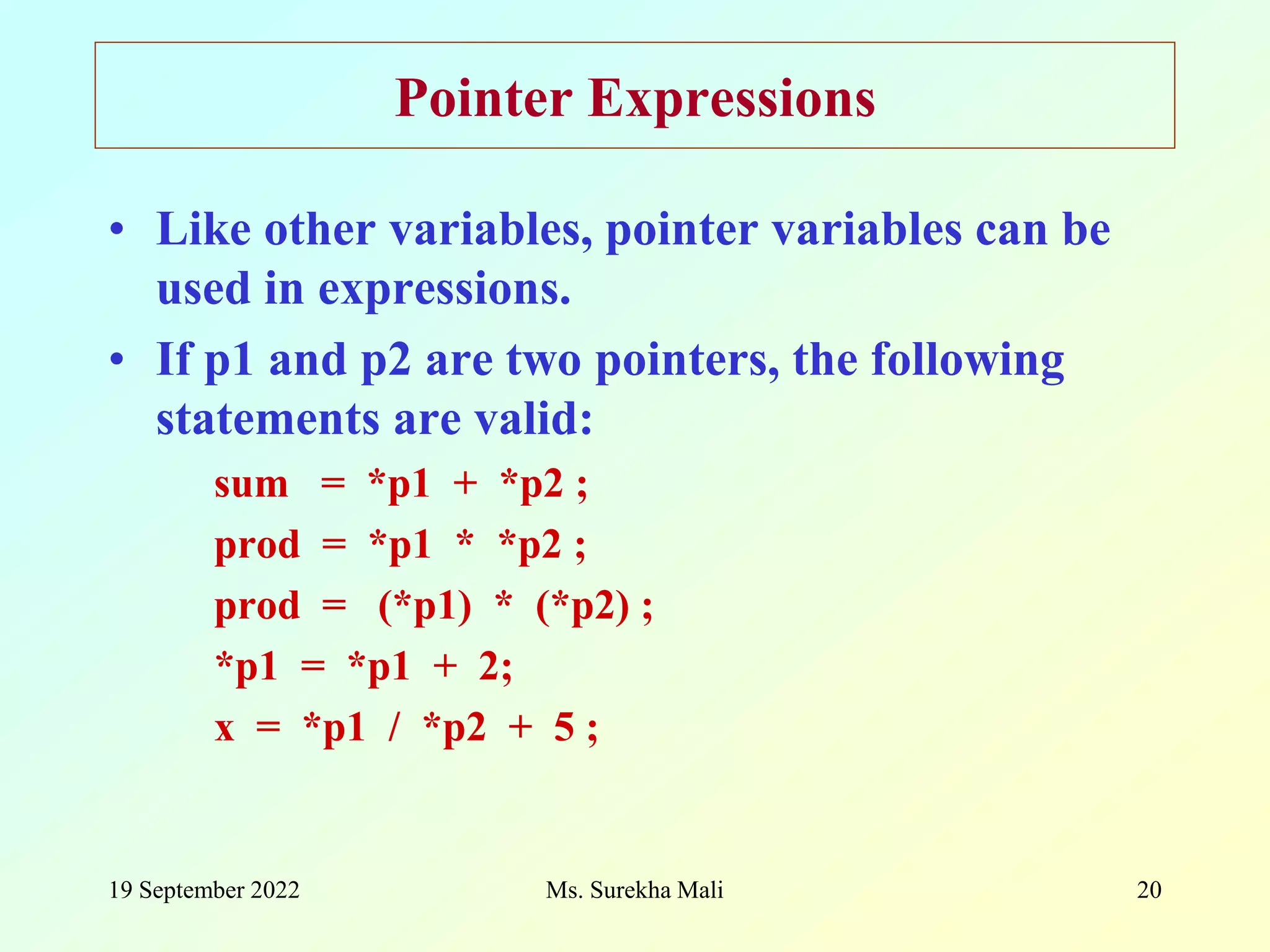 19 September 2022 Ms. Surekha Mali 20 Pointer Expressions • Like other variables, pointer variables can be used in expressions. • If p1 and p2 are two pointers, the following statements are valid: sum = *p1 + *p2 ; prod = *p1 * *p2 ; prod = (*p1) * (*p2) ; *p1 = *p1 + 2; x = *p1 / *p2 + 5 ; 