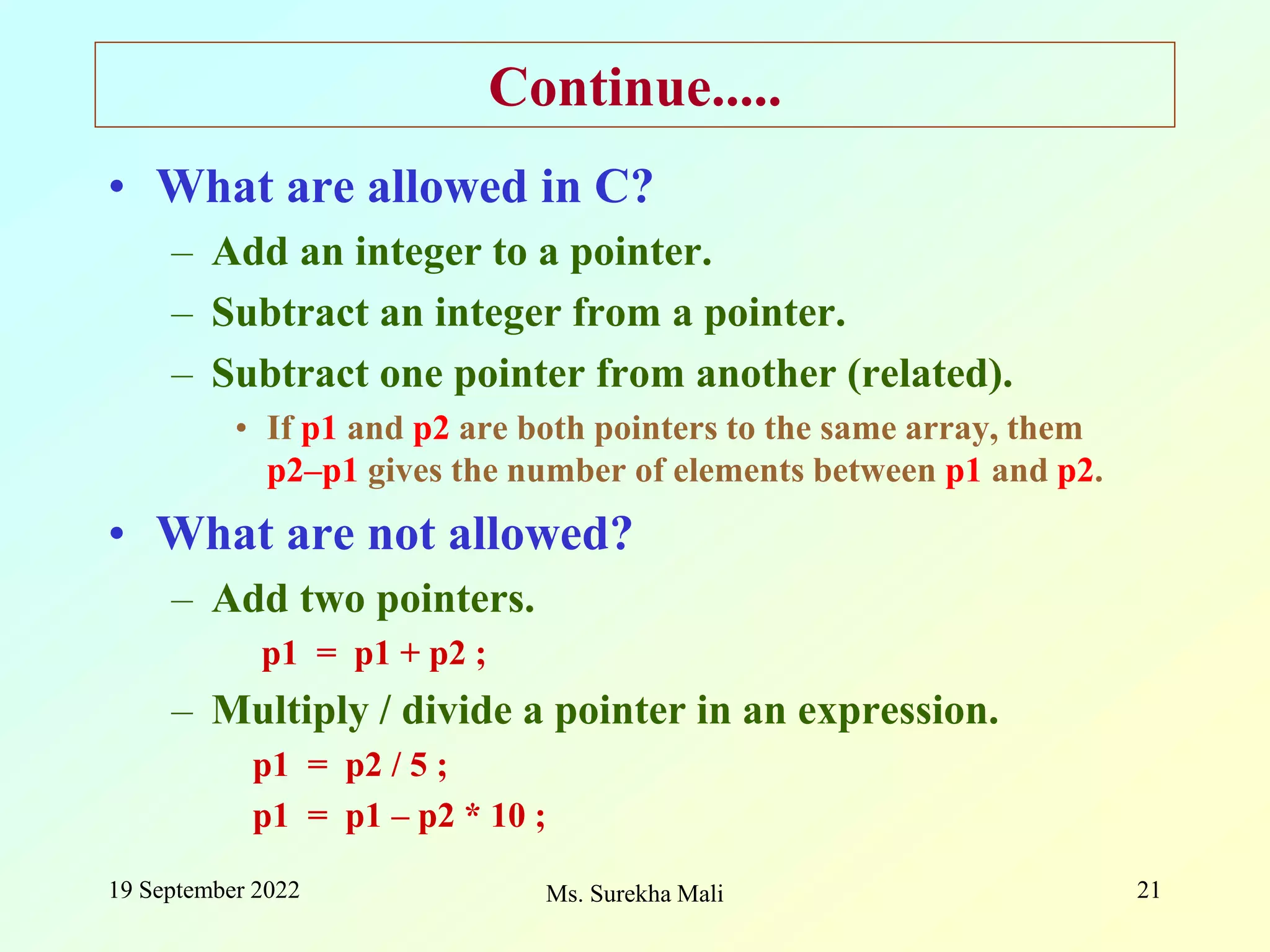 19 September 2022 Ms. Surekha Mali 21 Continue..... • What are allowed in C? – Add an integer to a pointer. – Subtract an integer from a pointer. – Subtract one pointer from another (related). • If p1 and p2 are both pointers to the same array, them p2–p1 gives the number of elements between p1 and p2. • What are not allowed? – Add two pointers. p1 = p1 + p2 ; – Multiply / divide a pointer in an expression. p1 = p2 / 5 ; p1 = p1 – p2 * 10 ; 