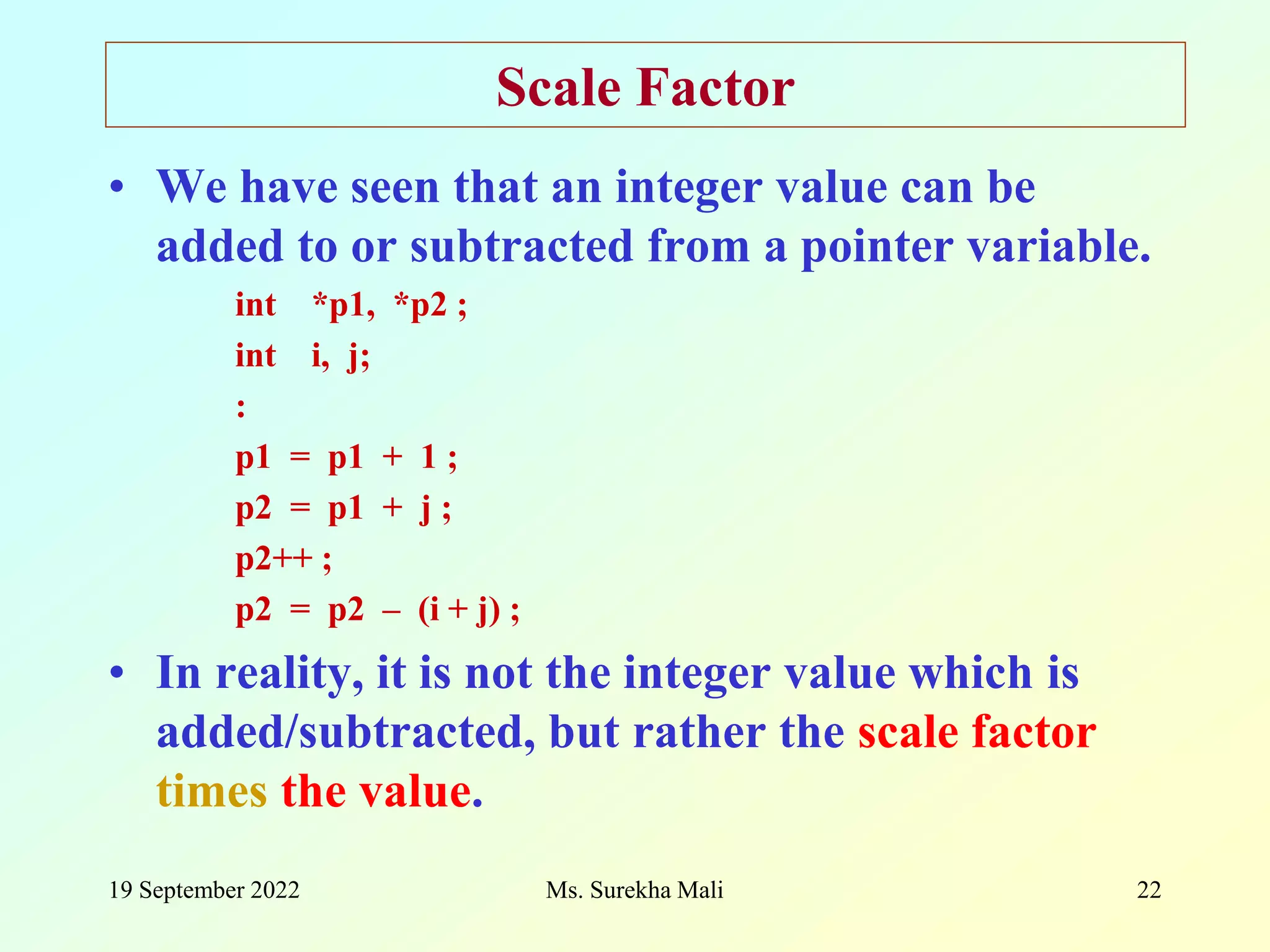 19 September 2022 22 Scale Factor • We have seen that an integer value can be added to or subtracted from a pointer variable. int *p1, *p2 ; int i, j; : p1 = p1 + 1 ; p2 = p1 + j ; p2++ ; p2 = p2 – (i + j) ; • In reality, it is not the integer value which is added/subtracted, but rather the scale factor times the value. Ms. Surekha Mali 