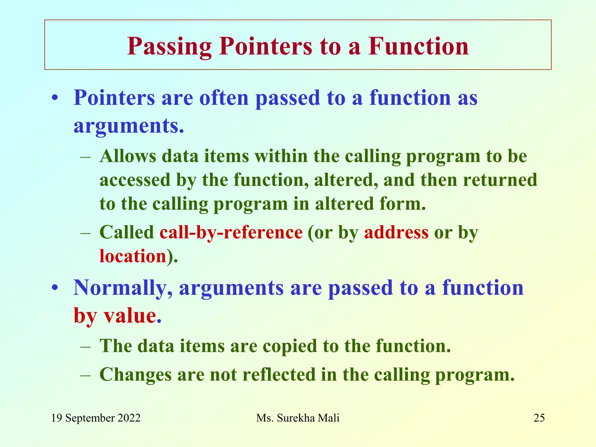 19 September 2022 Ms. Surekha Mali 25 Passing Pointers to a Function • Pointers are often passed to a function as arguments. – Allows data items within the calling program to be accessed by the function, altered, and then returned to the calling program in altered form. – Called call-by-reference (or by address or by location). • Normally, arguments are passed to a function by value. – The data items are copied to the function. – Changes are not reflected in the calling program. 