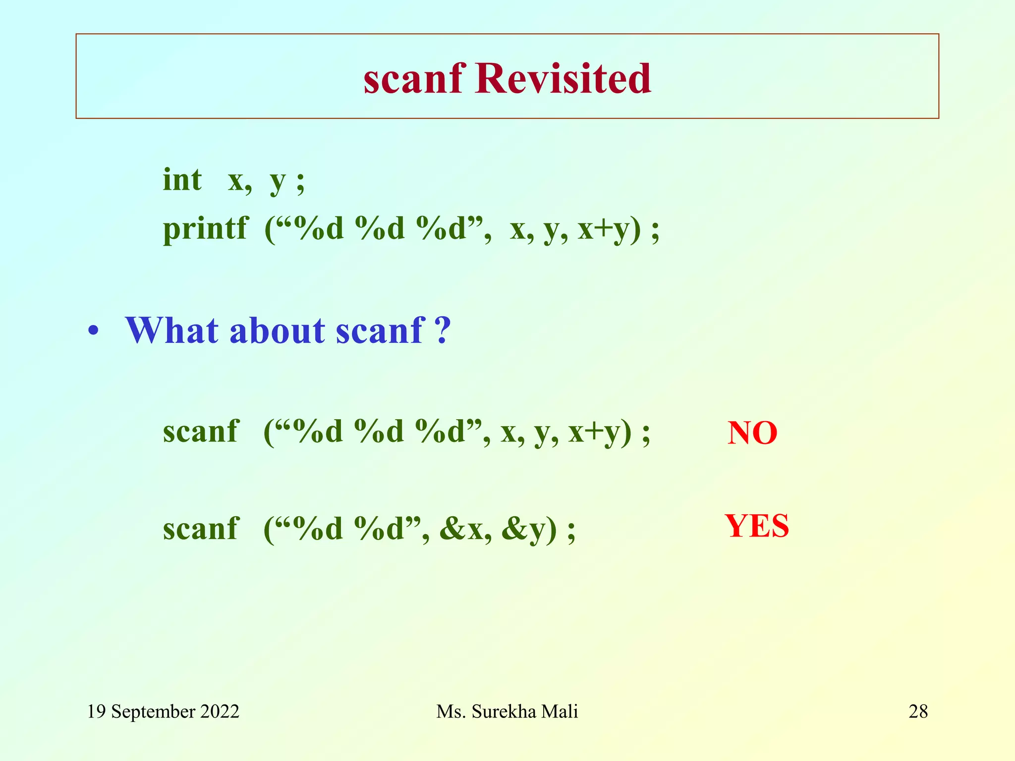 19 September 2022 Ms. Surekha Mali 28 scanf Revisited int x, y ; printf (“%d %d %d”, x, y, x+y) ; • What about scanf ? scanf (“%d %d %d”, x, y, x+y) ; scanf (“%d %d”, &x, &y) ; NO YES 