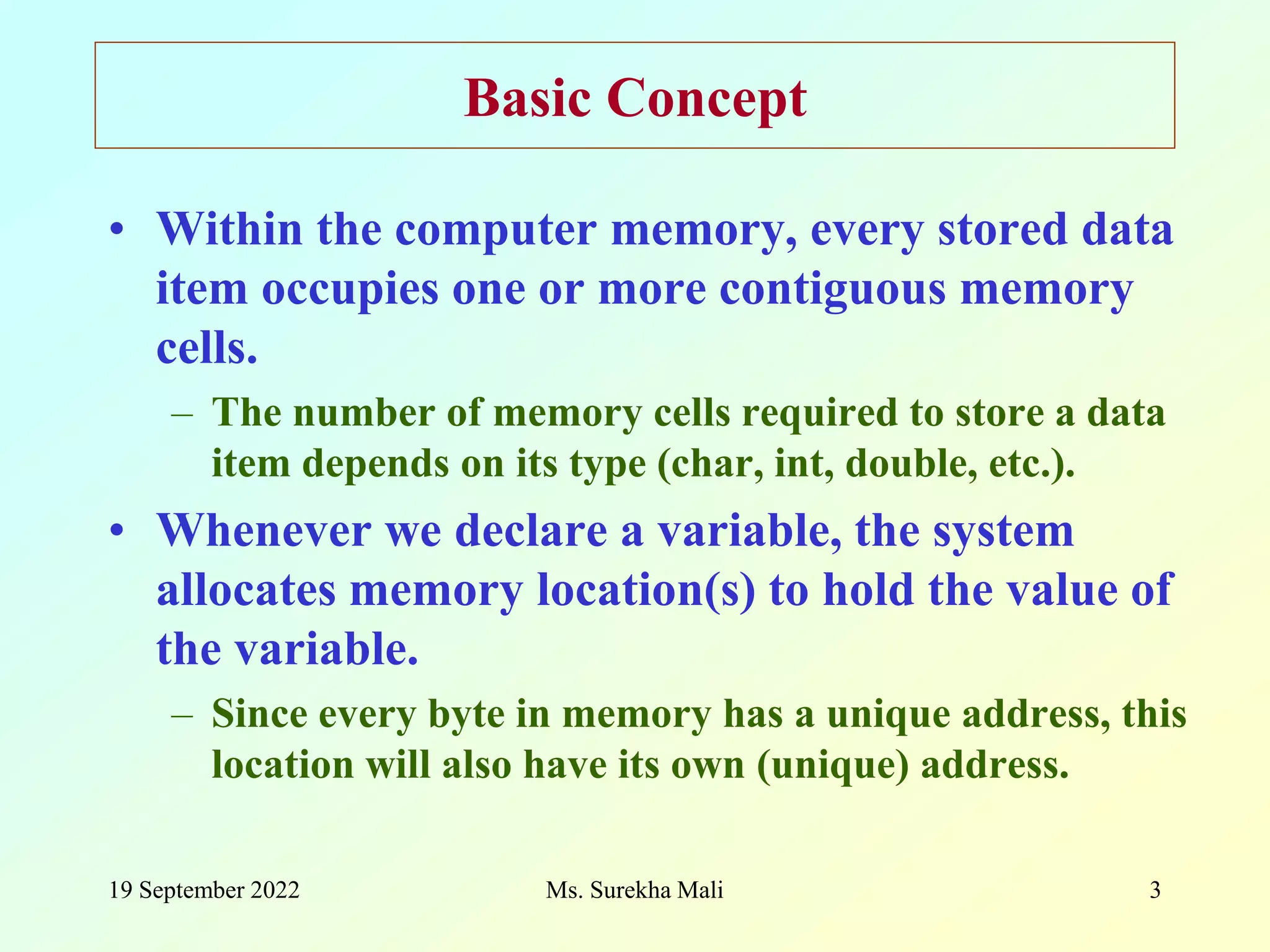 19 September 2022 3 Basic Concept • Within the computer memory, every stored data item occupies one or more contiguous memory cells. – The number of memory cells required to store a data item depends on its type (char, int, double, etc.). • Whenever we declare a variable, the system allocates memory location(s) to hold the value of the variable. – Since every byte in memory has a unique address, this location will also have its own (unique) address. Ms. Surekha Mali 