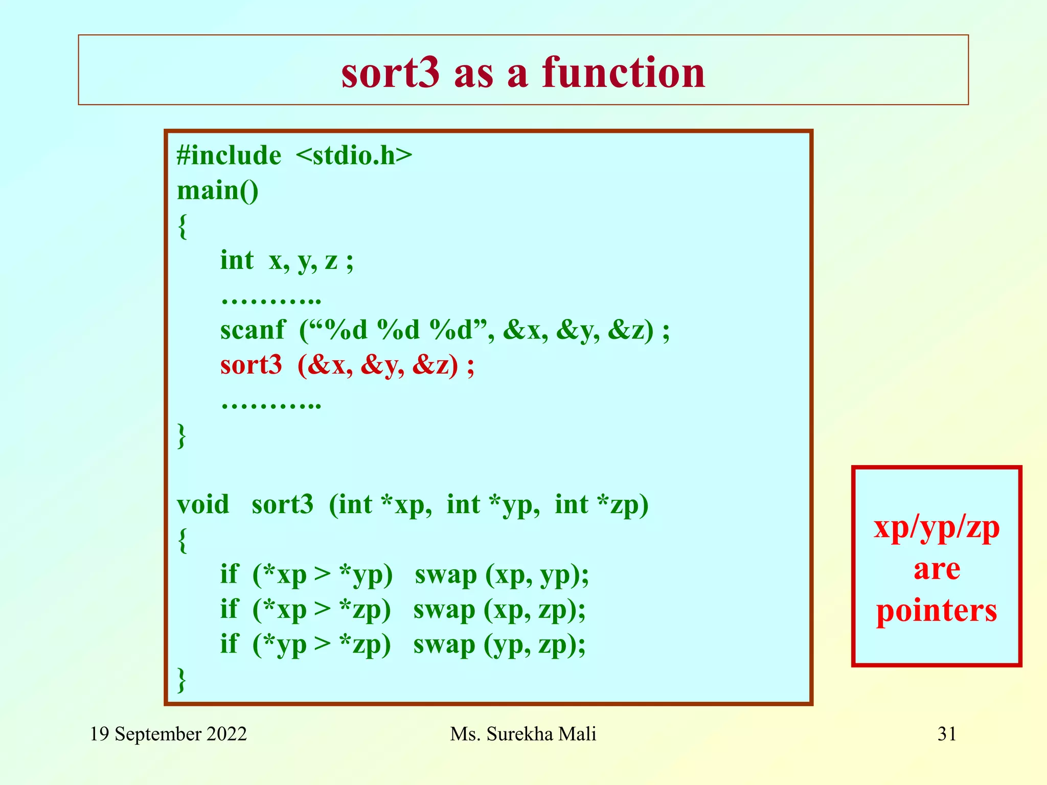 19 September 2022 Ms. Surekha Mali 31 sort3 as a function #include <stdio.h> main() { int x, y, z ; ……….. scanf (“%d %d %d”, &x, &y, &z) ; sort3 (&x, &y, &z) ; ……….. } void sort3 (int *xp, int *yp, int *zp) { if (*xp > *yp) swap (xp, yp); if (*xp > *zp) swap (xp, zp); if (*yp > *zp) swap (yp, zp); } xp/yp/zp are pointers 