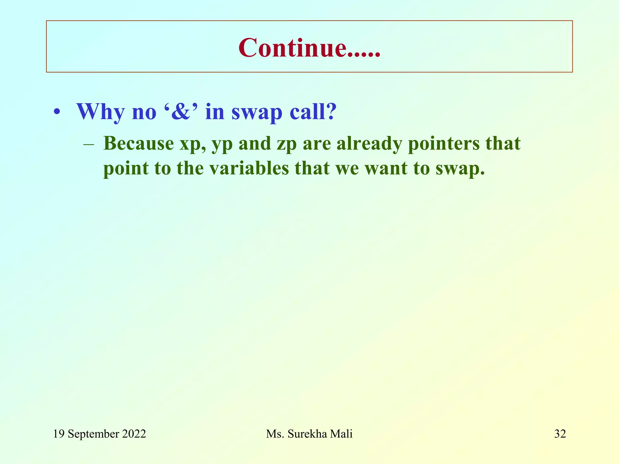 19 September 2022 Ms. Surekha Mali 32 Continue..... • Why no ‘&’ in swap call? – Because xp, yp and zp are already pointers that point to the variables that we want to swap. 