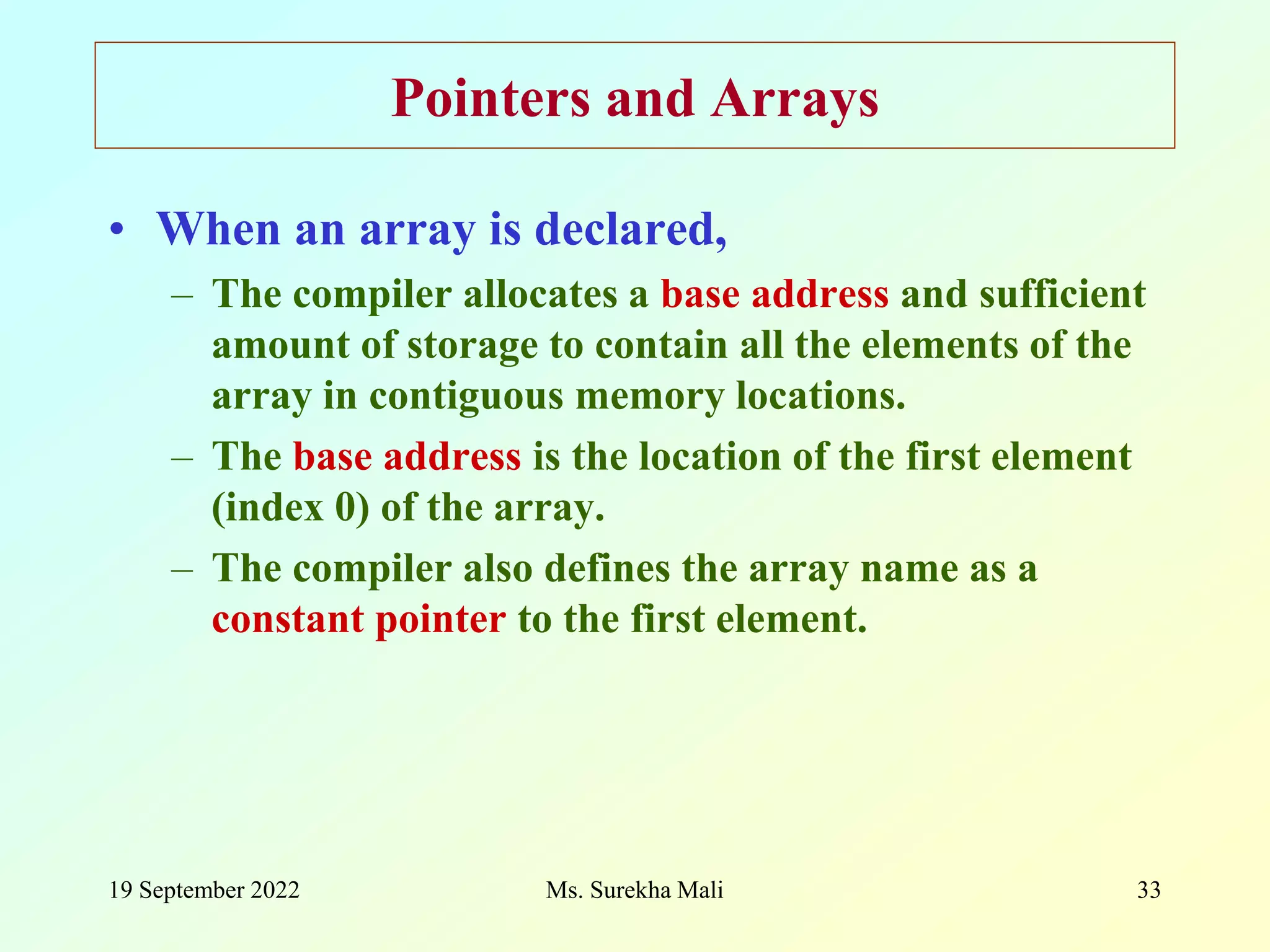 19 September 2022 Ms. Surekha Mali 33 Pointers and Arrays • When an array is declared, – The compiler allocates a base address and sufficient amount of storage to contain all the elements of the array in contiguous memory locations. – The base address is the location of the first element (index 0) of the array. – The compiler also defines the array name as a constant pointer to the first element. 