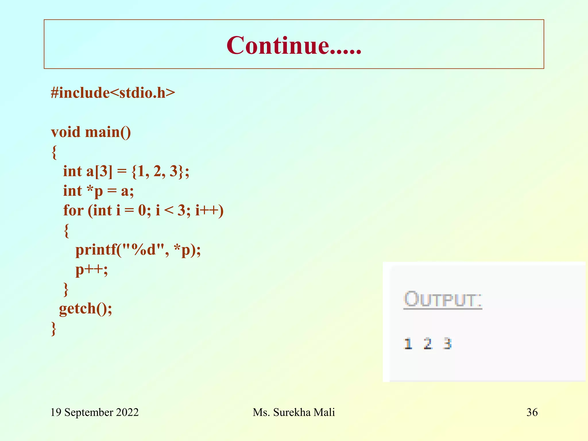 19 September 2022 Ms. Surekha Mali 36 Continue..... #include<stdio.h> void main() { int a[3] = {1, 2, 3}; int *p = a; for (int i = 0; i < 3; i++) { printf("%d", *p); p++; } getch(); } 