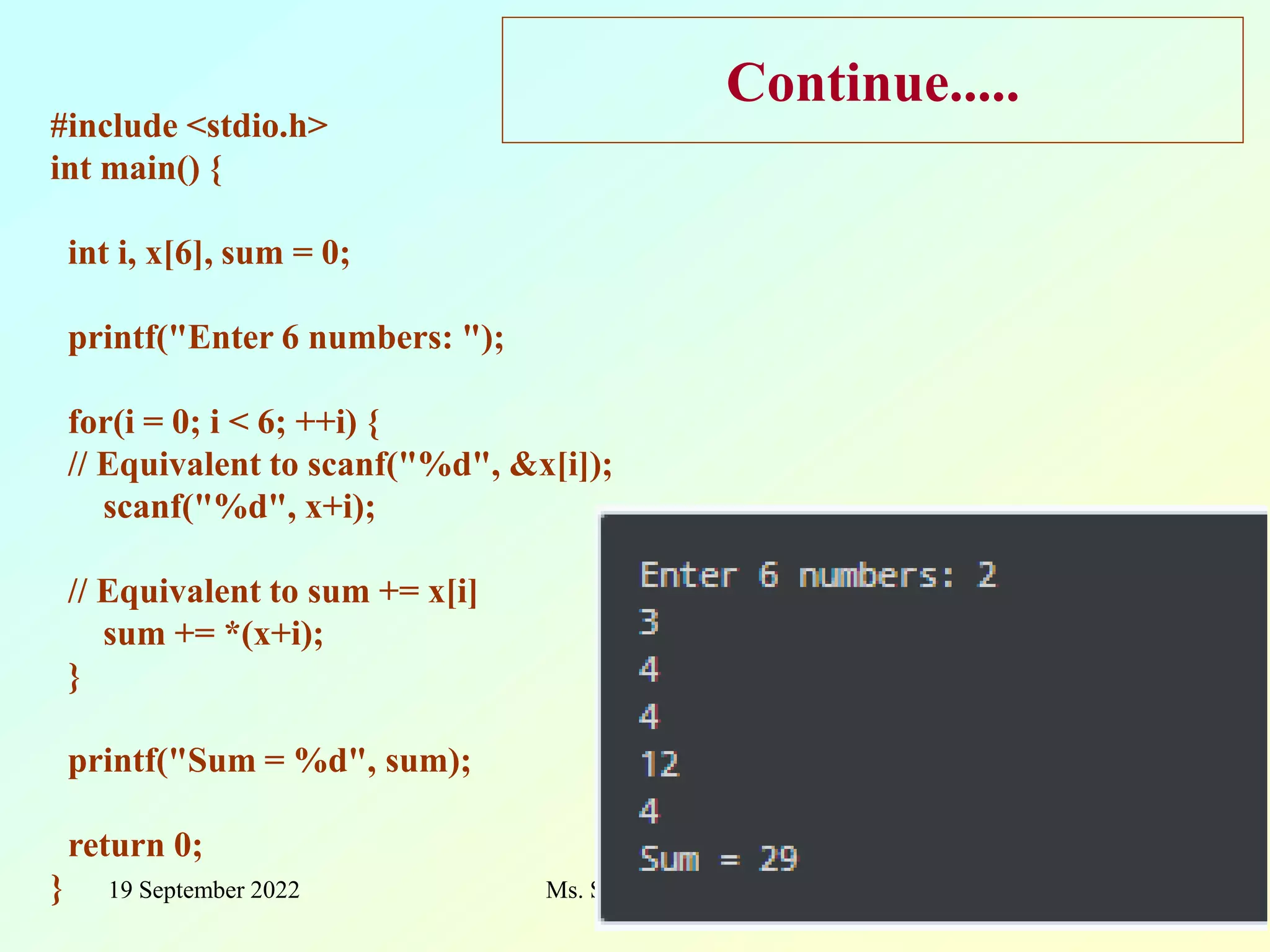 19 September 2022 Ms. Surekha Mali 37 Continue..... #include <stdio.h> int main() { int i, x[6], sum = 0; printf("Enter 6 numbers: "); for(i = 0; i < 6; ++i) { // Equivalent to scanf("%d", &x[i]); scanf("%d", x+i); // Equivalent to sum += x[i] sum += *(x+i); } printf("Sum = %d", sum); return 0; } 
