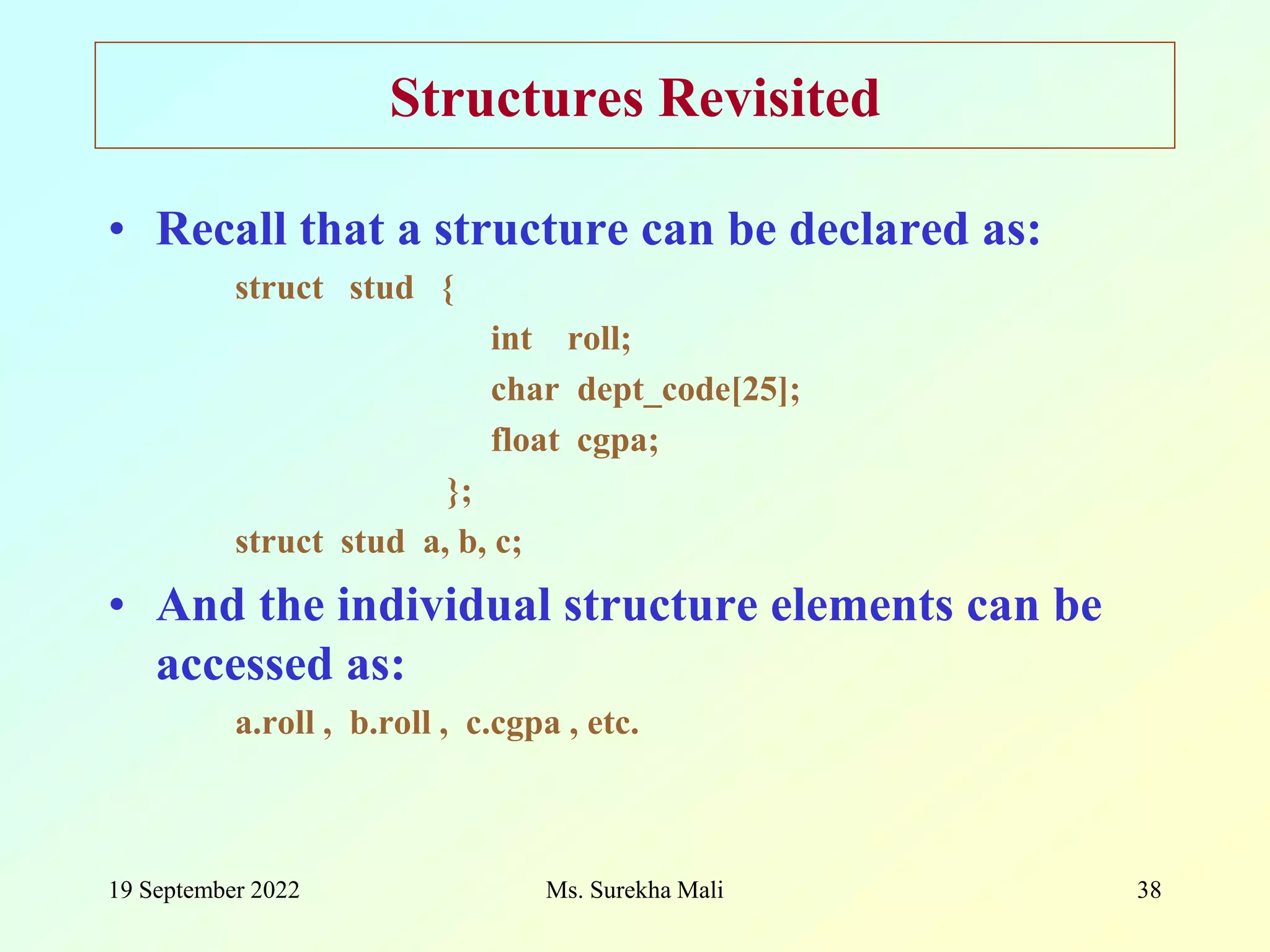 19 September 2022 Ms. Surekha Mali 38 Structures Revisited • Recall that a structure can be declared as: struct stud { int roll; char dept_code[25]; float cgpa; }; struct stud a, b, c; • And the individual structure elements can be accessed as: a.roll , b.roll , c.cgpa , etc. 