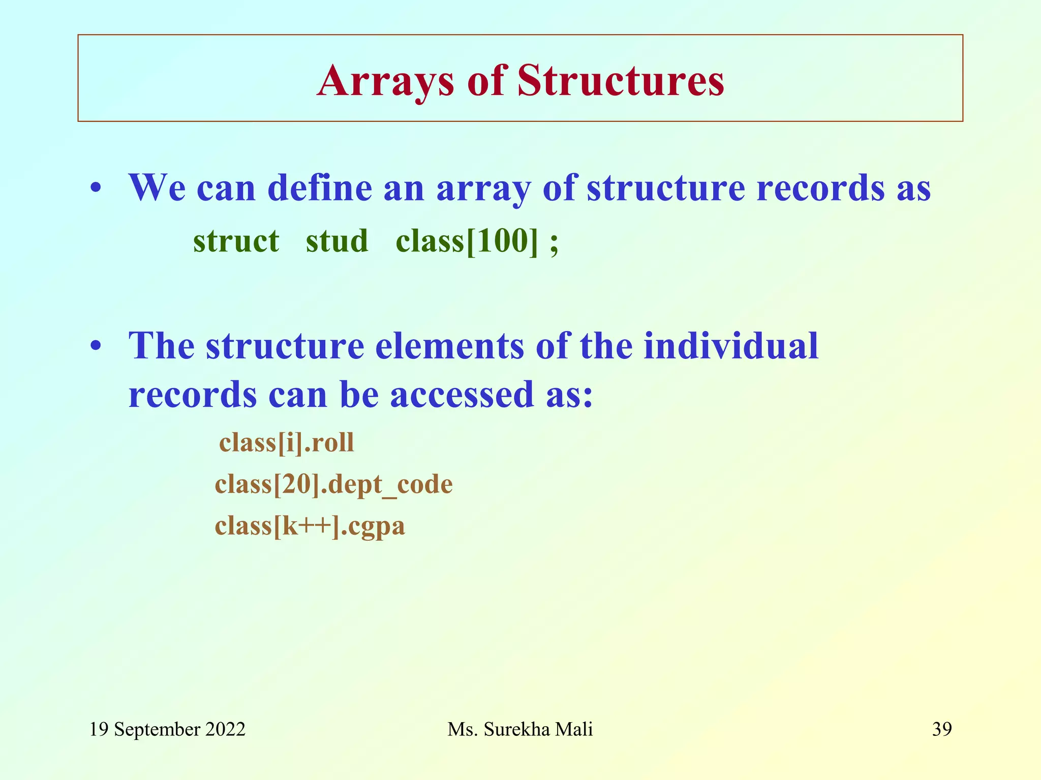 19 September 2022 Ms. Surekha Mali 39 Arrays of Structures • We can define an array of structure records as struct stud class[100] ; • The structure elements of the individual records can be accessed as: class[i].roll class[20].dept_code class[k++].cgpa 