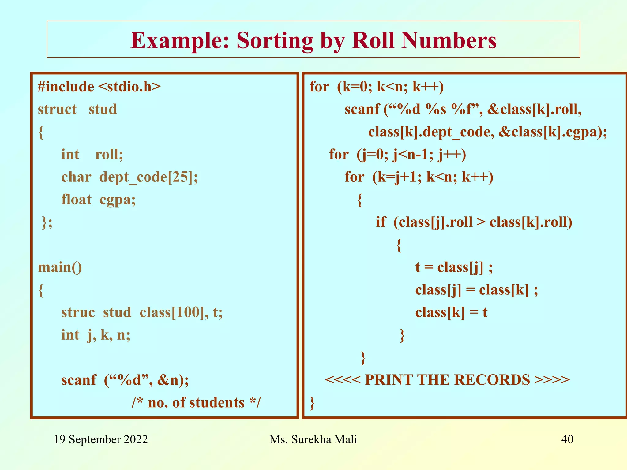 19 September 2022 Ms. Surekha Mali 40 Example: Sorting by Roll Numbers #include <stdio.h> struct stud { int roll; char dept_code[25]; float cgpa; }; main() { struc stud class[100], t; int j, k, n; scanf (“%d”, &n); /* no. of students */ for (k=0; k<n; k++) scanf (“%d %s %f”, &class[k].roll, class[k].dept_code, &class[k].cgpa); for (j=0; j<n-1; j++) for (k=j+1; k<n; k++) { if (class[j].roll > class[k].roll) { t = class[j] ; class[j] = class[k] ; class[k] = t } } <<<< PRINT THE RECORDS >>>> } 