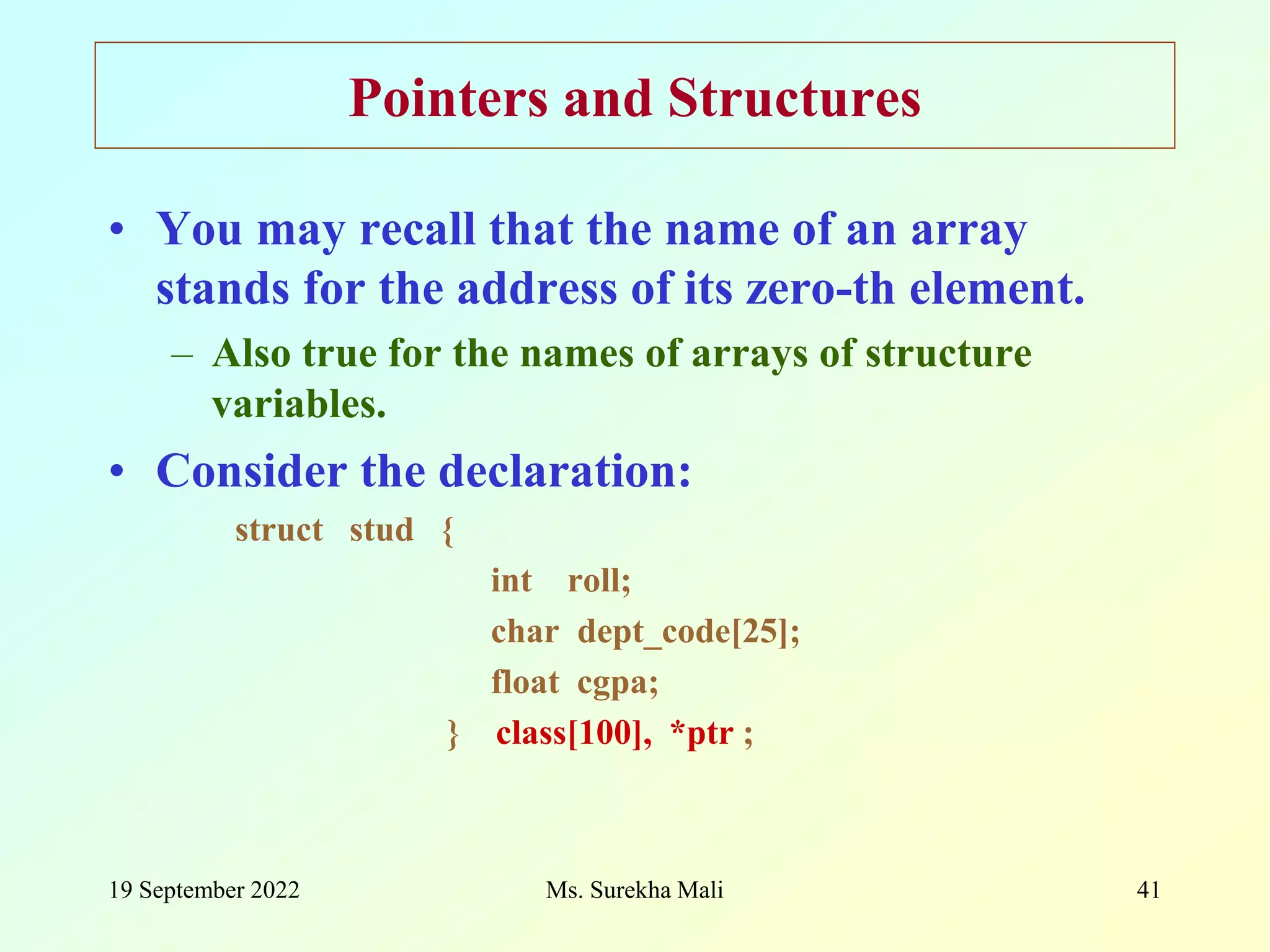 19 September 2022 Ms. Surekha Mali 41 Pointers and Structures • You may recall that the name of an array stands for the address of its zero-th element. – Also true for the names of arrays of structure variables. • Consider the declaration: struct stud { int roll; char dept_code[25]; float cgpa; } class[100], *ptr ; 
