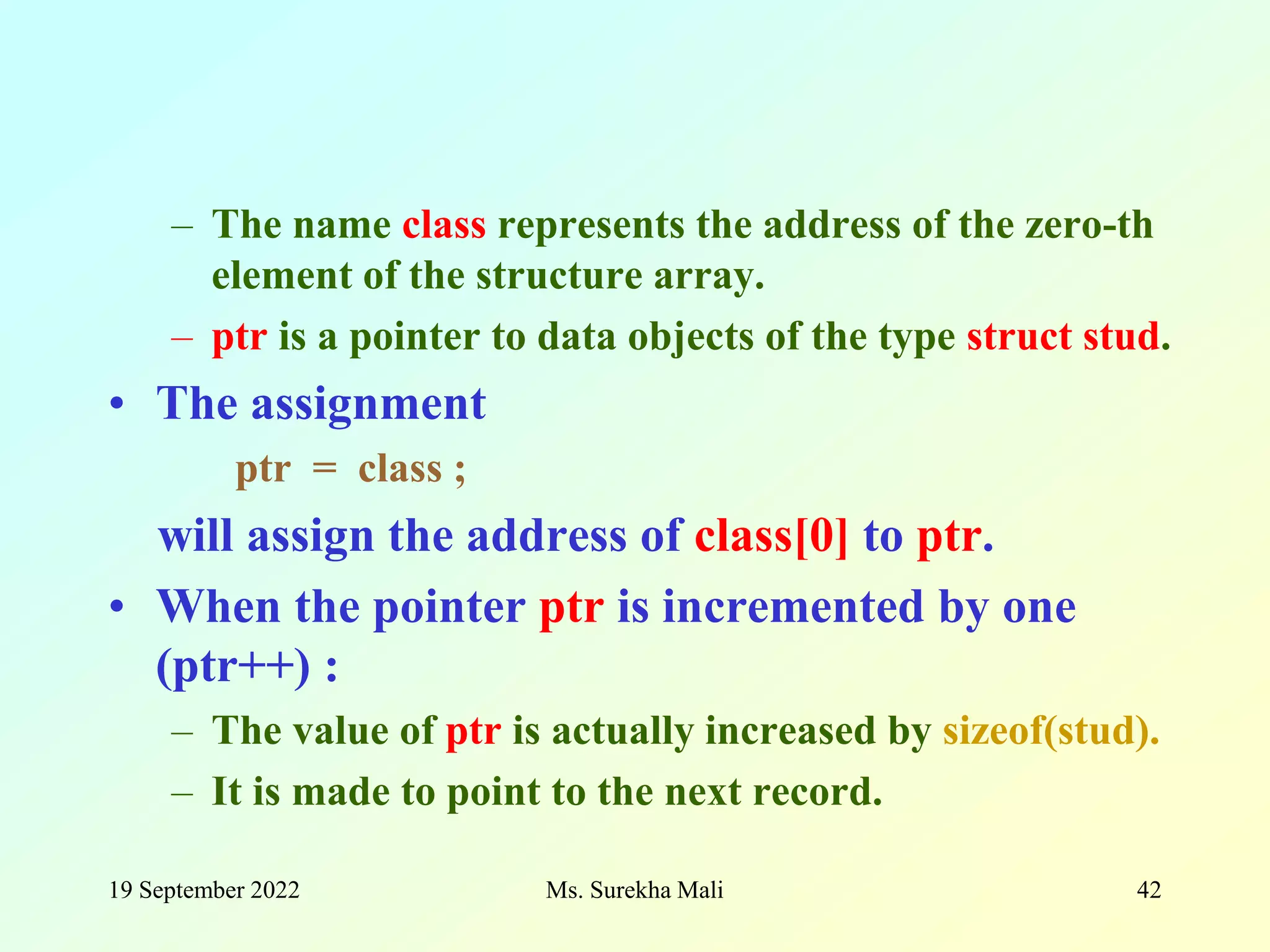 19 September 2022 Ms. Surekha Mali 42 – The name class represents the address of the zero-th element of the structure array. – ptr is a pointer to data objects of the type struct stud. • The assignment ptr = class ; will assign the address of class[0] to ptr. • When the pointer ptr is incremented by one (ptr++) : – The value of ptr is actually increased by sizeof(stud). – It is made to point to the next record. 