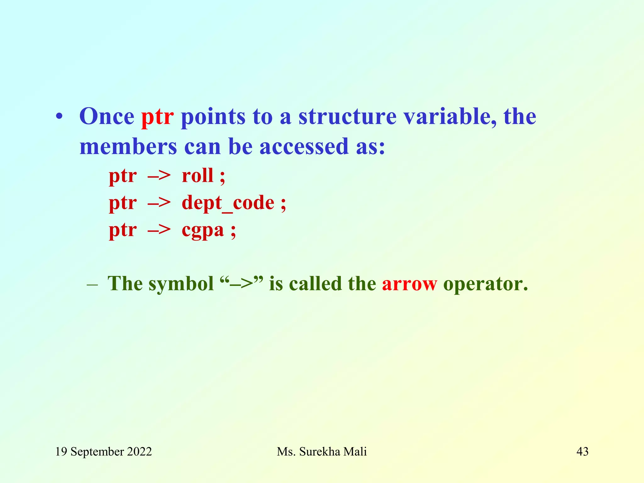 19 September 2022 Ms. Surekha Mali 43 • Once ptr points to a structure variable, the members can be accessed as: ptr –> roll ; ptr –> dept_code ; ptr –> cgpa ; – The symbol “–>” is called the arrow operator. 