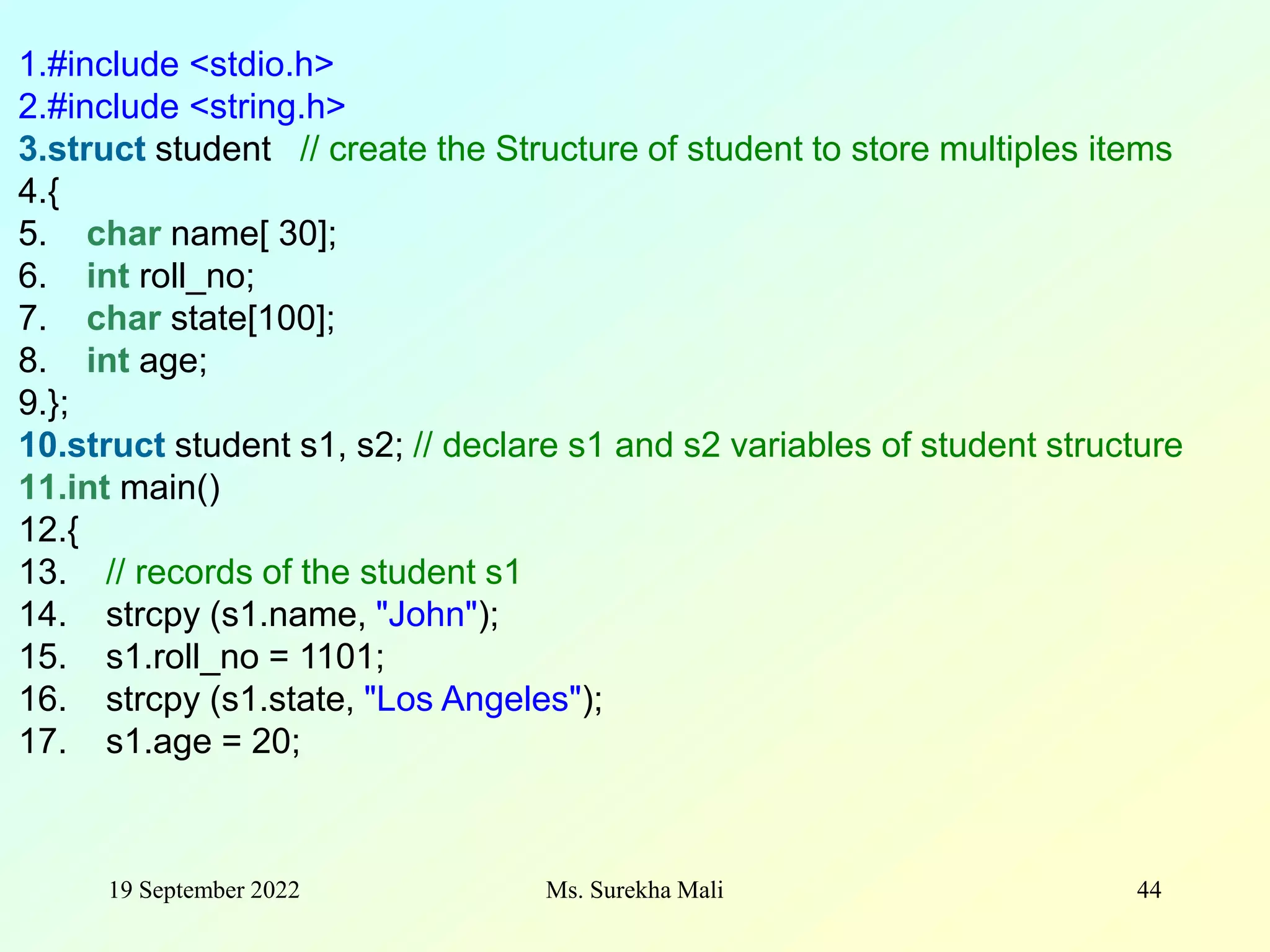 19 September 2022 Ms. Surekha Mali 44 1.#include <stdio.h> 2.#include <string.h> 3.struct student // create the Structure of student to store multiples items 4.{ 5. char name[ 30]; 6. int roll_no; 7. char state[100]; 8. int age; 9.}; 10.struct student s1, s2; // declare s1 and s2 variables of student structure 11.int main() 12.{ 13. // records of the student s1 14. strcpy (s1.name, "John"); 15. s1.roll_no = 1101; 16. strcpy (s1.state, "Los Angeles"); 17. s1.age = 20; 