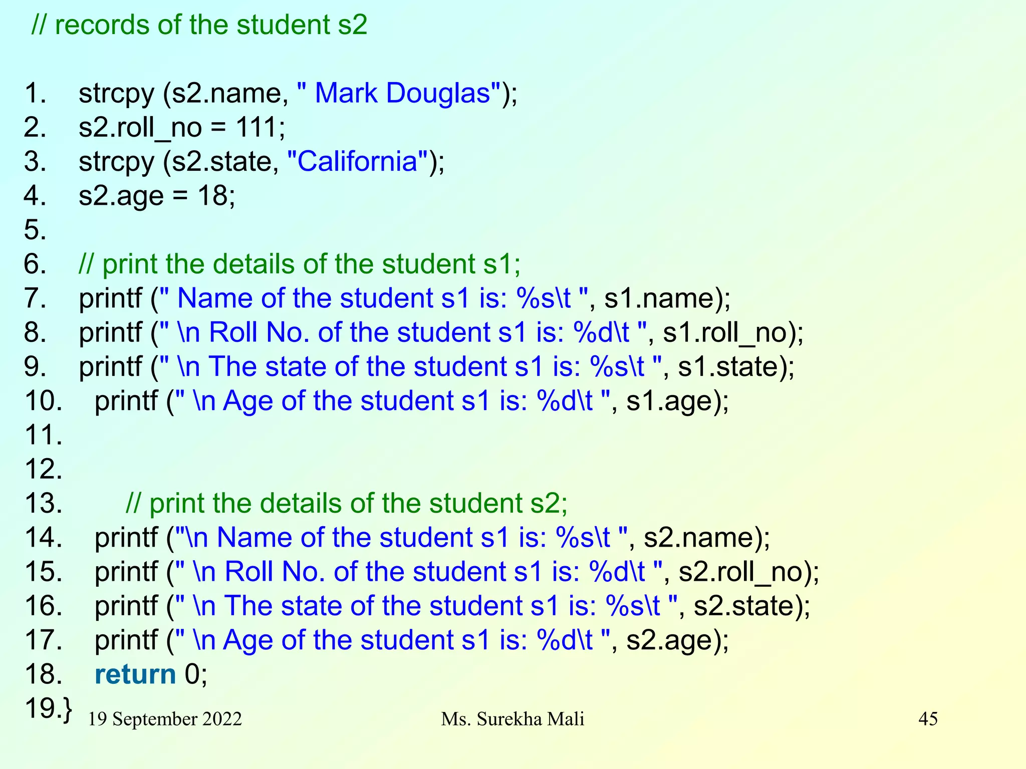 19 September 2022 Ms. Surekha Mali 45 // records of the student s2 1. strcpy (s2.name, " Mark Douglas"); 2. s2.roll_no = 111; 3. strcpy (s2.state, "California"); 4. s2.age = 18; 5. 6. // print the details of the student s1; 7. printf (" Name of the student s1 is: %st ", s1.name); 8. printf (" n Roll No. of the student s1 is: %dt ", s1.roll_no); 9. printf (" n The state of the student s1 is: %st ", s1.state); 10. printf (" n Age of the student s1 is: %dt ", s1.age); 11. 12. 13. // print the details of the student s2; 14. printf ("n Name of the student s1 is: %st ", s2.name); 15. printf (" n Roll No. of the student s1 is: %dt ", s2.roll_no); 16. printf (" n The state of the student s1 is: %st ", s2.state); 17. printf (" n Age of the student s1 is: %dt ", s2.age); 18. return 0; 19.} 