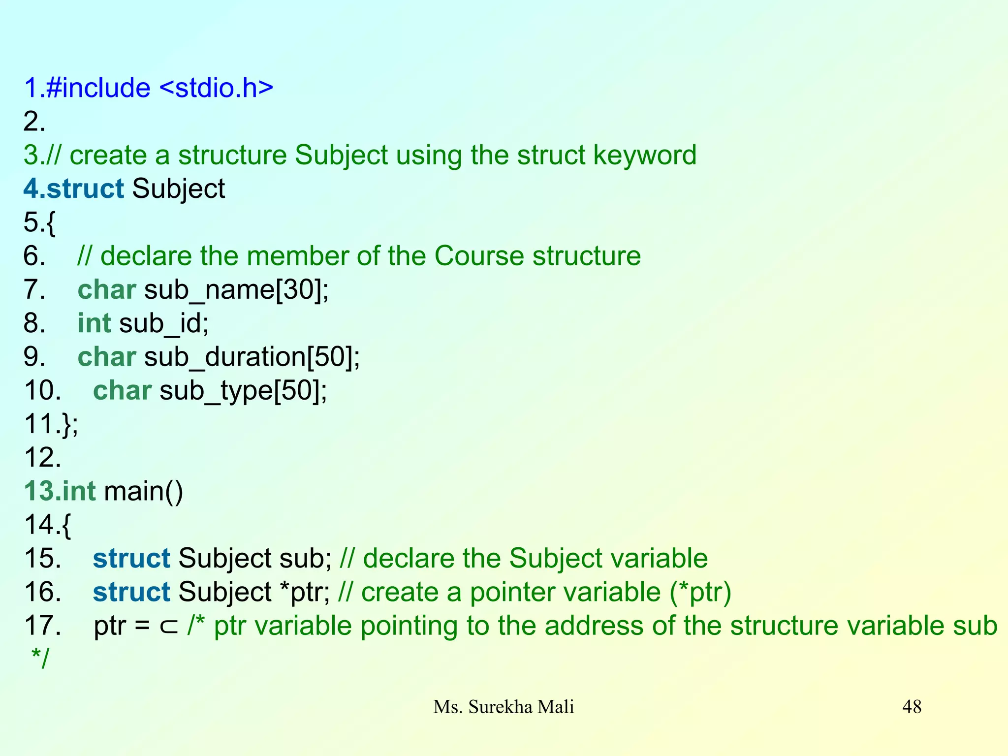 48 1.#include <stdio.h> 2. 3.// create a structure Subject using the struct keyword 4.struct Subject 5.{ 6. // declare the member of the Course structure 7. char sub_name[30]; 8. int sub_id; 9. char sub_duration[50]; 10. char sub_type[50]; 11.}; 12. 13.int main() 14.{ 15. struct Subject sub; // declare the Subject variable 16. struct Subject *ptr; // create a pointer variable (*ptr) 17. ptr = ⊂ /* ptr variable pointing to the address of the structure variable sub */ Ms. Surekha Mali 