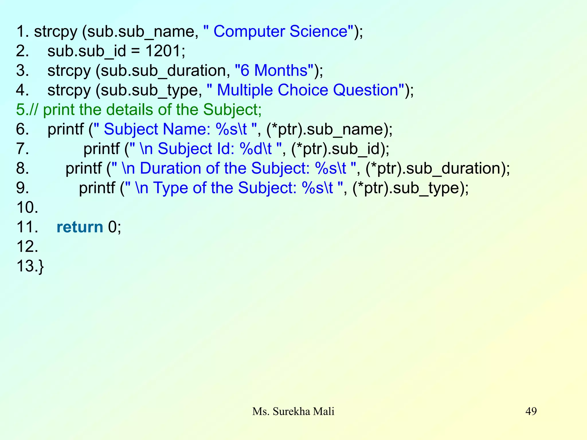 49 1. strcpy (sub.sub_name, " Computer Science"); 2. sub.sub_id = 1201; 3. strcpy (sub.sub_duration, "6 Months"); 4. strcpy (sub.sub_type, " Multiple Choice Question"); 5.// print the details of the Subject; 6. printf (" Subject Name: %st ", (*ptr).sub_name); 7. printf (" n Subject Id: %dt ", (*ptr).sub_id); 8. printf (" n Duration of the Subject: %st ", (*ptr).sub_duration); 9. printf (" n Type of the Subject: %st ", (*ptr).sub_type); 10. 11. return 0; 12. 13.} Ms. Surekha Mali 