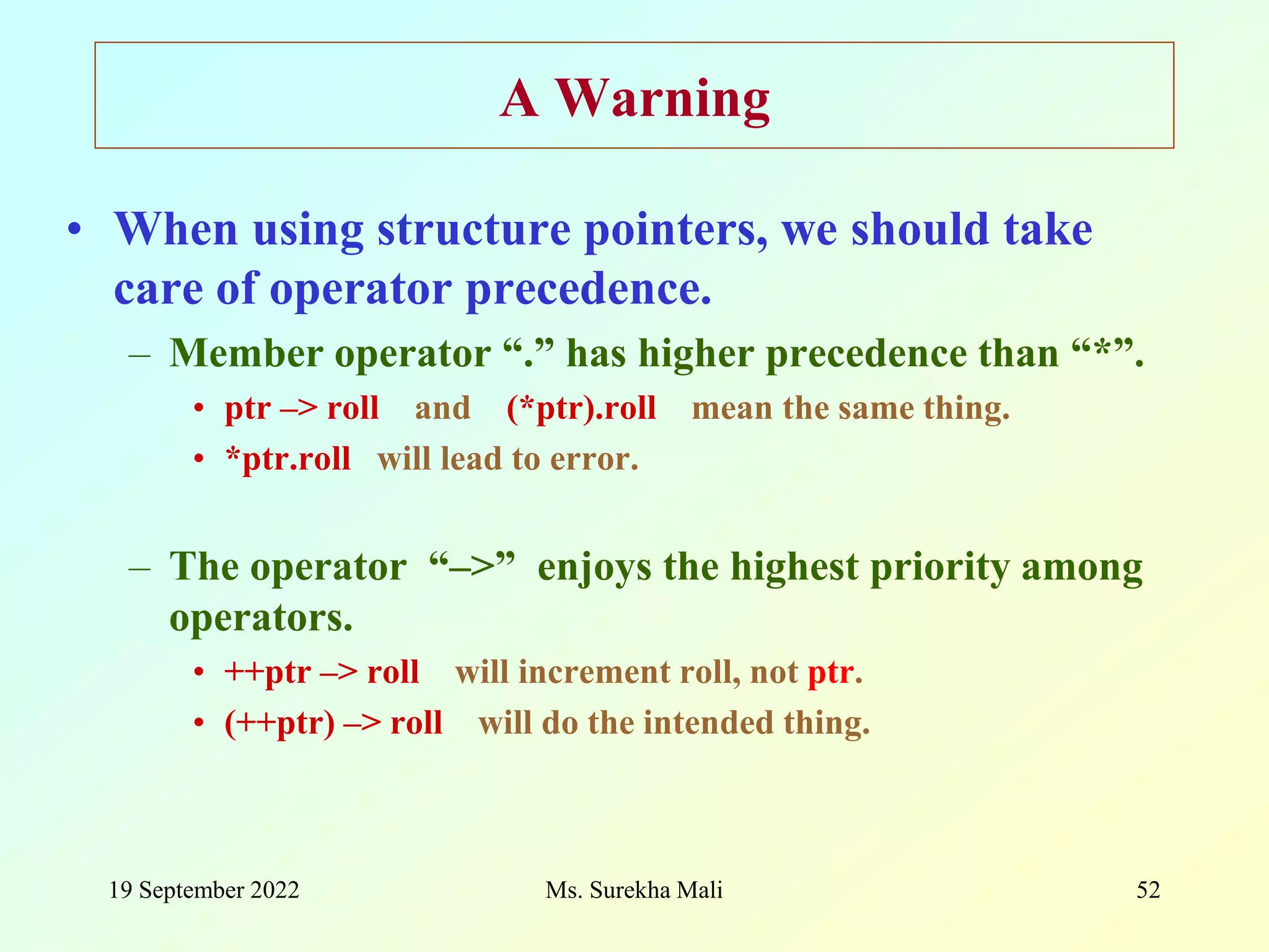 19 September 2022 Ms. Surekha Mali 52 A Warning • When using structure pointers, we should take care of operator precedence. – Member operator “.” has higher precedence than “*”. • ptr –> roll and (*ptr).roll mean the same thing. • *ptr.roll will lead to error. – The operator “–>” enjoys the highest priority among operators. • ++ptr –> roll will increment roll, not ptr. • (++ptr) –> roll will do the intended thing. 