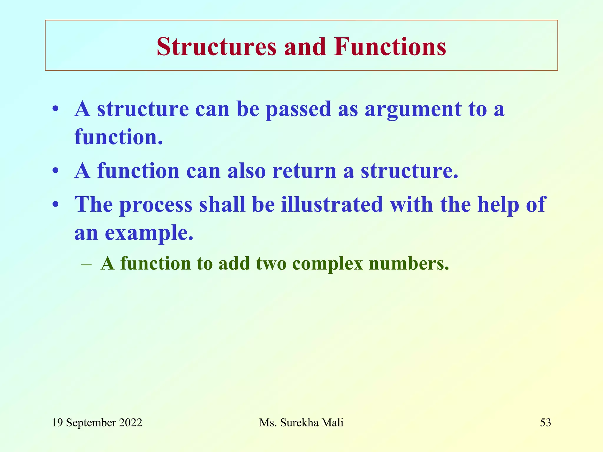 19 September 2022 Ms. Surekha Mali 53 Structures and Functions • A structure can be passed as argument to a function. • A function can also return a structure. • The process shall be illustrated with the help of an example. – A function to add two complex numbers. 