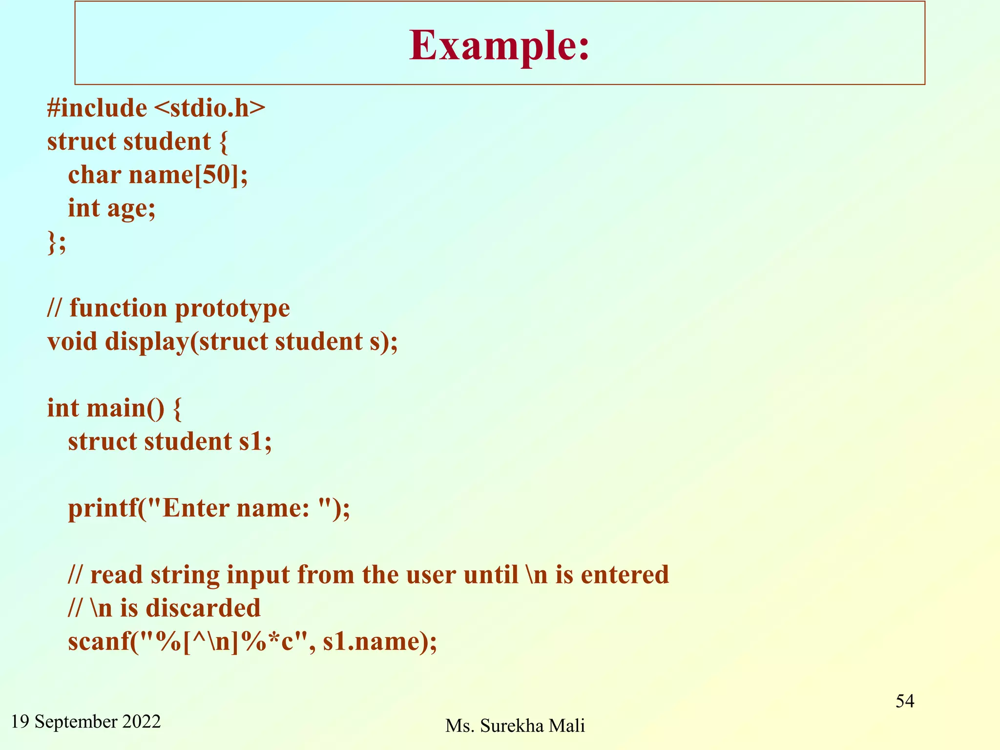 19 September 2022 Ms. Surekha Mali 54 Example: #include <stdio.h> struct student { char name[50]; int age; }; // function prototype void display(struct student s); int main() { struct student s1; printf("Enter name: "); // read string input from the user until n is entered // n is discarded scanf("%[^n]%*c", s1.name); 