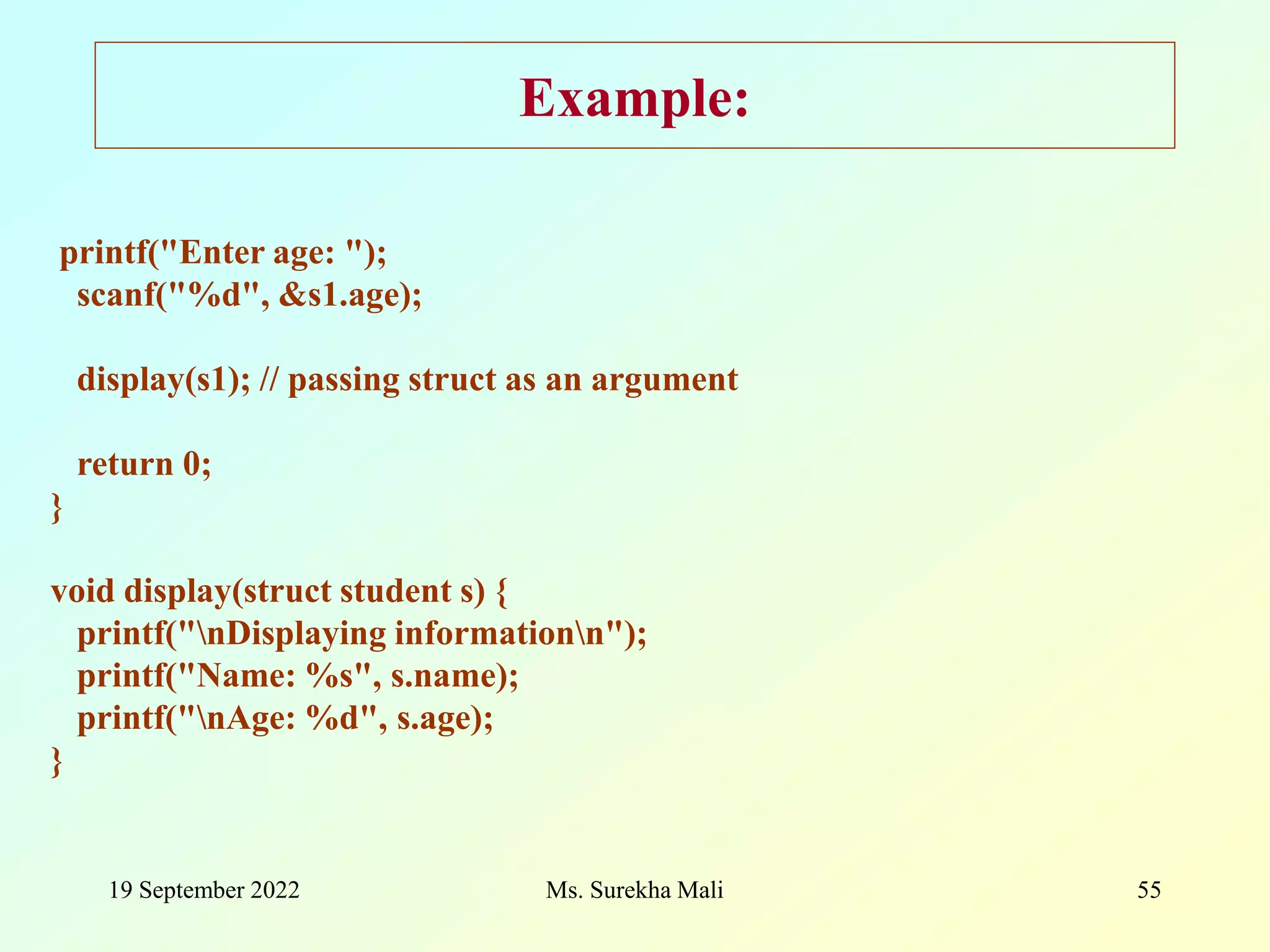 19 September 2022 Ms. Surekha Mali 55 Example: printf("Enter age: "); scanf("%d", &s1.age); display(s1); // passing struct as an argument return 0; } void display(struct student s) { printf("nDisplaying informationn"); printf("Name: %s", s.name); printf("nAge: %d", s.age); } 