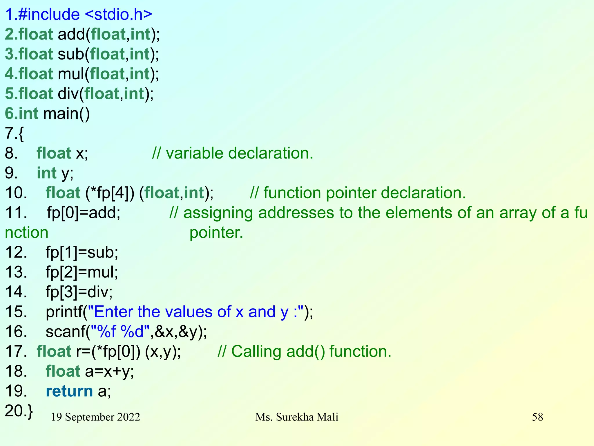 19 September 2022 Ms. Surekha Mali 58 1.#include <stdio.h> 2.float add(float,int); 3.float sub(float,int); 4.float mul(float,int); 5.float div(float,int); 6.int main() 7.{ 8. float x; // variable declaration. 9. int y; 10. float (*fp[4]) (float,int); // function pointer declaration. 11. fp[0]=add; // assigning addresses to the elements of an array of a fu nction pointer. 12. fp[1]=sub; 13. fp[2]=mul; 14. fp[3]=div; 15. printf("Enter the values of x and y :"); 16. scanf("%f %d",&x,&y); 17. float r=(*fp[0]) (x,y); // Calling add() function. 18. float a=x+y; 19. return a; 20.} 