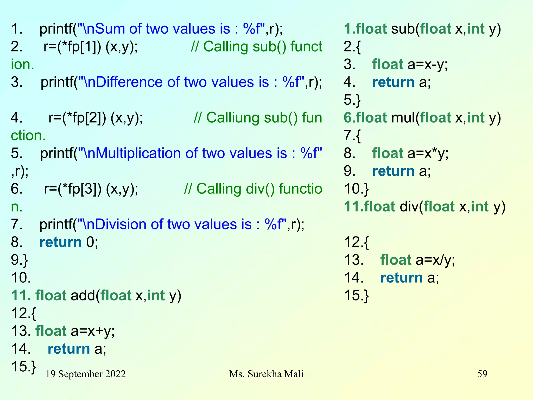 19 September 2022 Ms. Surekha Mali 59 1. printf("nSum of two values is : %f",r); 2. r=(*fp[1]) (x,y); // Calling sub() funct ion. 3. printf("nDifference of two values is : %f",r); 4. r=(*fp[2]) (x,y); // Calliung sub() fun ction. 5. printf("nMultiplication of two values is : %f" ,r); 6. r=(*fp[3]) (x,y); // Calling div() functio n. 7. printf("nDivision of two values is : %f",r); 8. return 0; 9.} 10. 11. float add(float x,int y) 12.{ 13. float a=x+y; 14. return a; 15.} 1.float sub(float x,int y) 2.{ 3. float a=x-y; 4. return a; 5.} 6.float mul(float x,int y) 7.{ 8. float a=x*y; 9. return a; 10.} 11.float div(float x,int y) 12.{ 13. float a=x/y; 14. return a; 15.} 