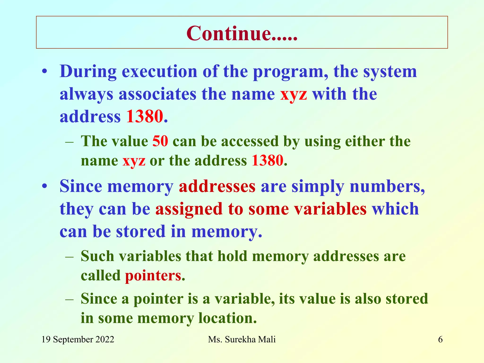 19 September 2022 Ms. Surekha Mali 6 Continue..... • During execution of the program, the system always associates the name xyz with the address 1380. – The value 50 can be accessed by using either the name xyz or the address 1380. • Since memory addresses are simply numbers, they can be assigned to some variables which can be stored in memory. – Such variables that hold memory addresses are called pointers. – Since a pointer is a variable, its value is also stored in some memory location. 