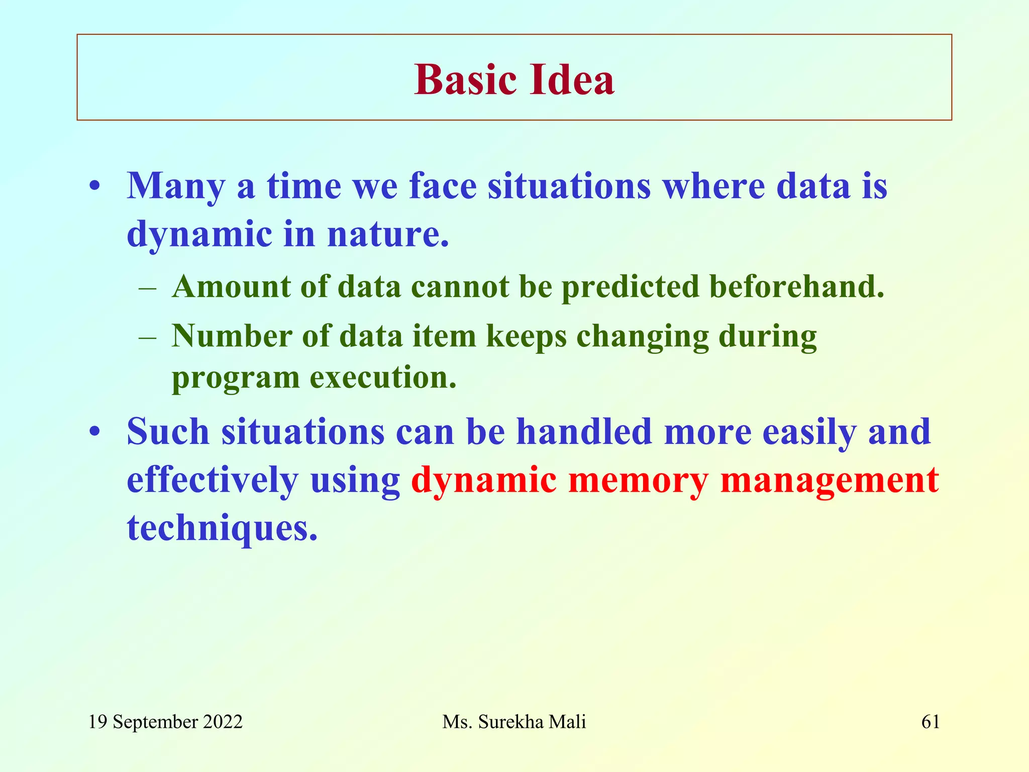 19 September 2022 Ms. Surekha Mali 61 Basic Idea • Many a time we face situations where data is dynamic in nature. – Amount of data cannot be predicted beforehand. – Number of data item keeps changing during program execution. • Such situations can be handled more easily and effectively using dynamic memory management techniques. 