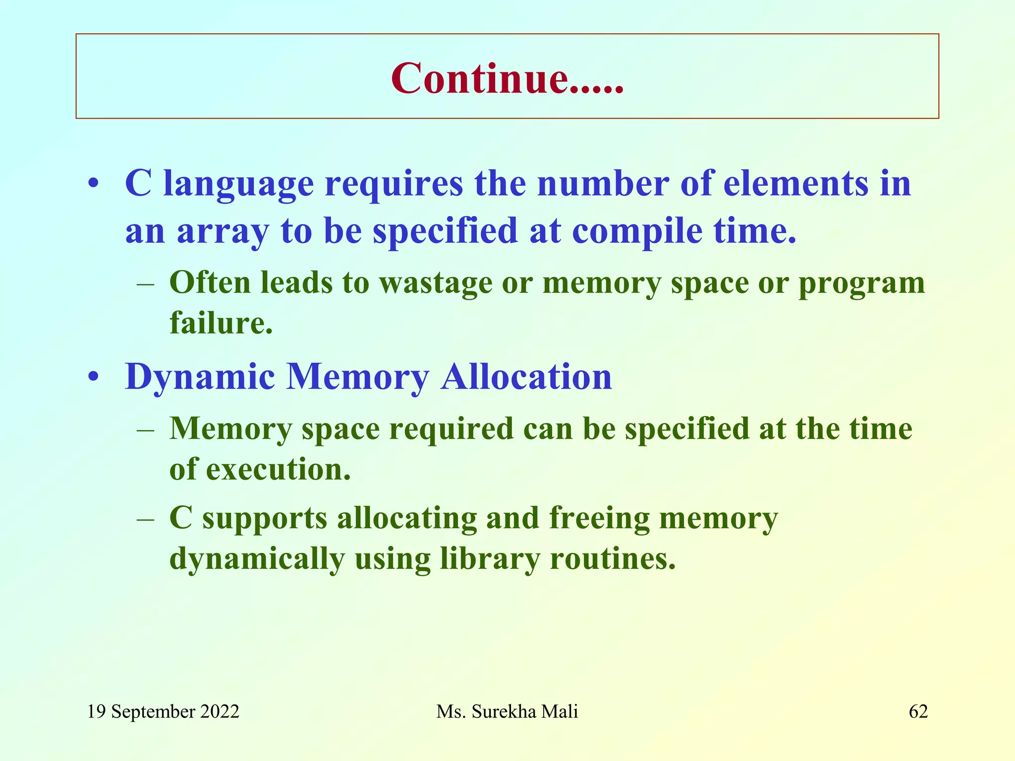 19 September 2022 Ms. Surekha Mali 62 Continue..... • C language requires the number of elements in an array to be specified at compile time. – Often leads to wastage or memory space or program failure. • Dynamic Memory Allocation – Memory space required can be specified at the time of execution. – C supports allocating and freeing memory dynamically using library routines. 