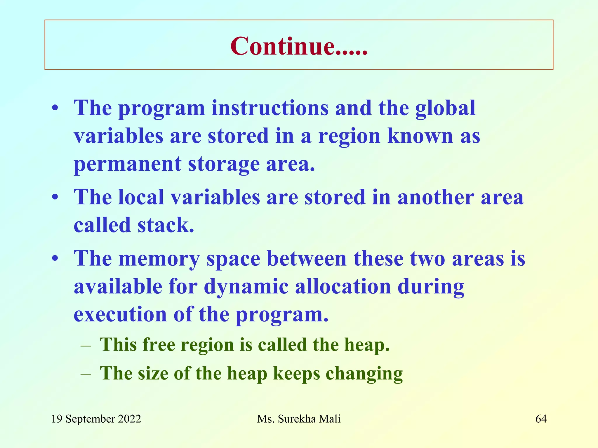 19 September 2022 Ms. Surekha Mali 64 Continue..... • The program instructions and the global variables are stored in a region known as permanent storage area. • The local variables are stored in another area called stack. • The memory space between these two areas is available for dynamic allocation during execution of the program. – This free region is called the heap. – The size of the heap keeps changing 