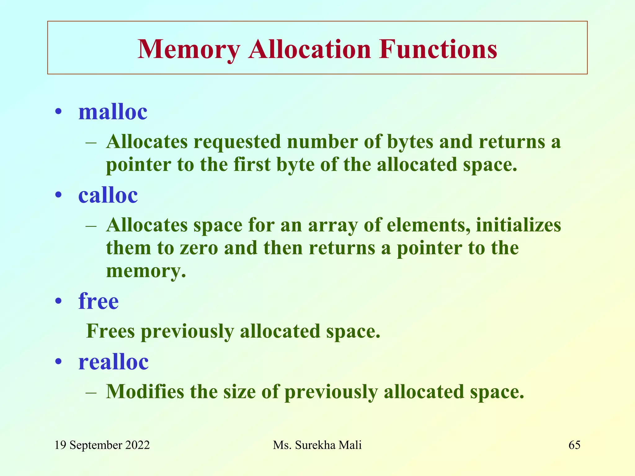 19 September 2022 Ms. Surekha Mali 65 Memory Allocation Functions • malloc – Allocates requested number of bytes and returns a pointer to the first byte of the allocated space. • calloc – Allocates space for an array of elements, initializes them to zero and then returns a pointer to the memory. • free Frees previously allocated space. • realloc – Modifies the size of previously allocated space. 