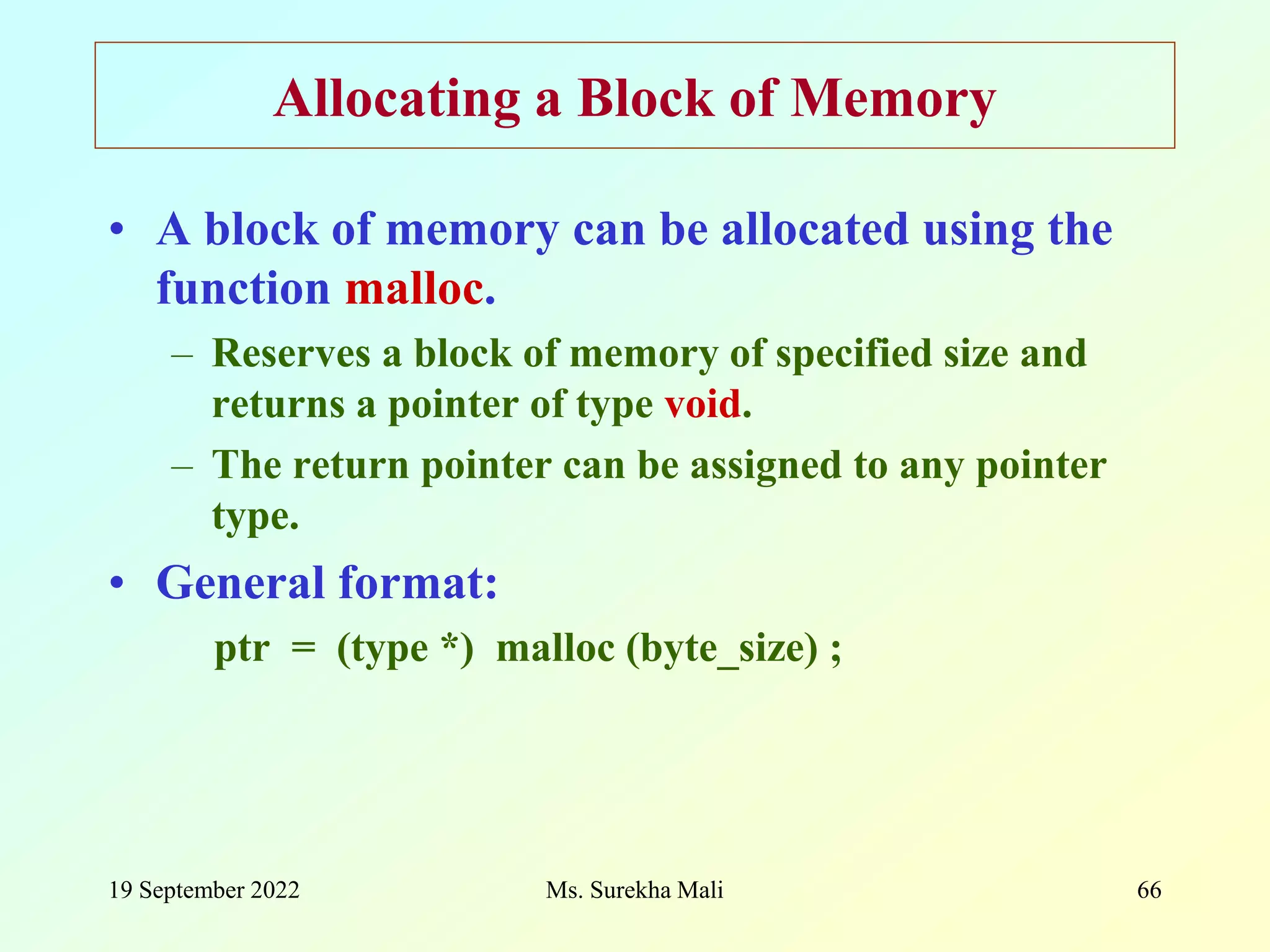 19 September 2022 Ms. Surekha Mali 66 Allocating a Block of Memory • A block of memory can be allocated using the function malloc. – Reserves a block of memory of specified size and returns a pointer of type void. – The return pointer can be assigned to any pointer type. • General format: ptr = (type *) malloc (byte_size) ; 