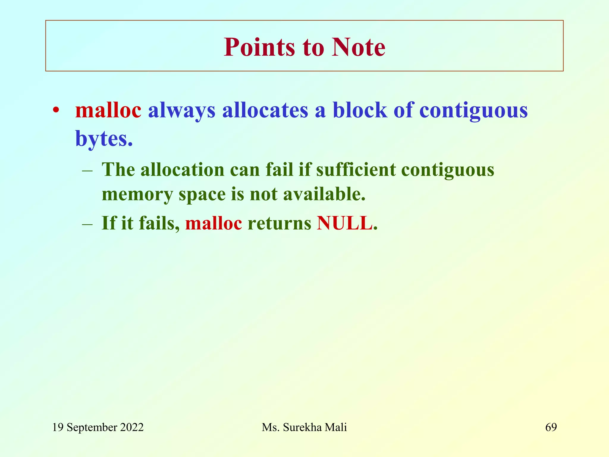 19 September 2022 Ms. Surekha Mali 69 Points to Note • malloc always allocates a block of contiguous bytes. – The allocation can fail if sufficient contiguous memory space is not available. – If it fails, malloc returns NULL. 