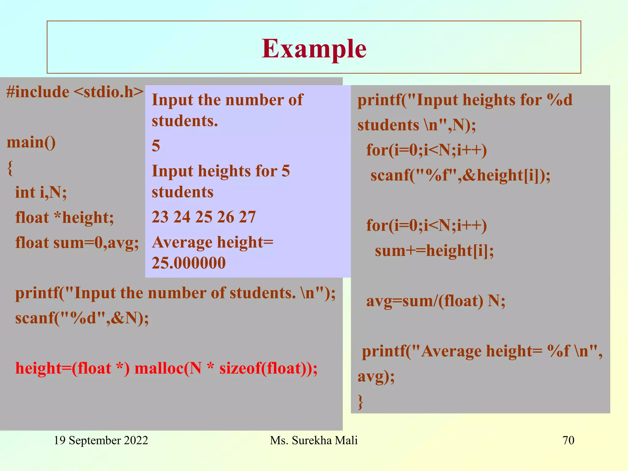 19 September 2022 Ms. Surekha Mali 70 Example printf("Input heights for %d students n",N); for(i=0;i<N;i++) scanf("%f",&height[i]); for(i=0;i<N;i++) sum+=height[i]; avg=sum/(float) N; printf("Average height= %f n", avg); } #include <stdio.h> main() { int i,N; float *height; float sum=0,avg; printf("Input the number of students. n"); scanf("%d",&N); height=(float *) malloc(N * sizeof(float)); Input the number of students. 5 Input heights for 5 students 23 24 25 26 27 Average height= 25.000000 
